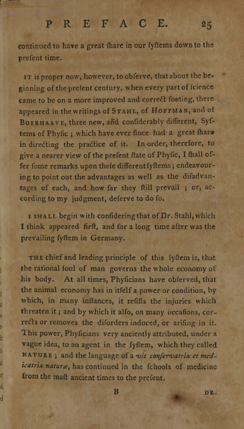 continued to have a great (hare in our fyftems down to the prefent time. it is proper now, however, to obferve, that about the be- ginning of the prefent century, when every part of fcience came to be on a more improved and correct footing, there appeared in the writings of Stahl, of Hoffman, and of Boerhaave, three new, and confiderably different, Syf- tems of Phyfic ; which have ever fince had a great fhar« in directing the practice of it. In order, therefore, to give a nearer view of the prefent ftate of Phyfic, I fhall of- fer fome remarks upon thefe different fyftems; endeavour- ing to point out the advantages as well as the difadvan- tages of each, and how far they ftill prevail ; or, ac- cording to my judgment, deferve to do fo. 1 shall begin with confideringthat of Dr. Stahl, which I think appeared firft, and for a long time after was the prevailing fyftem in Germany. the chief and leading principle of this fyftem is, that the rational foul of man governs the whole economy of his body. At all times, Phyficians have obferved, that the animal economy has in itfelf a power or condition, by which, in many inftances, it refifls the injuries which threaten it; and by which it alfo, on many occafions, cor- rects or removes the diforders induced, or arifing in it. This power, Phyficians very anciently attributed, under a vague idea, to an agent in the fyftem, which they called nature ; and the language of a vis confervatrix et tned- uatrix naturae, has continued in the fchools of medicine from the mofl ancient times to the prefent. B DR.