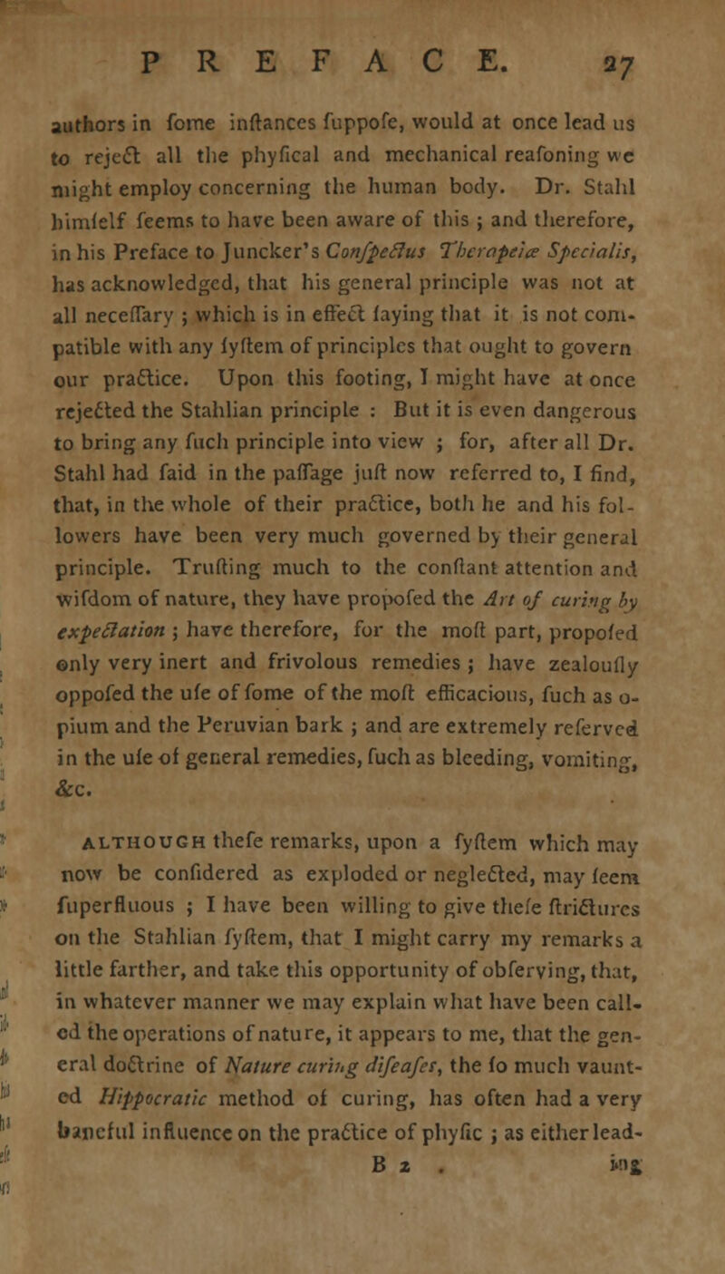 authors in fome inftances fuppofe, would at once lead us to reject all the phyfical and mechanical reafoning we might employ concerning the human body. Dr. Staid himfelf feems to have been aware of this ; and therefore, in his Preface to Juncker's Confpeclus Tbcrape'ice Spcrialis, has acknowledged, that his general principle was not at all neceffary ; which is in effect: faying that it is not com- patible with any fyftem of principles that ought to govern our practice. Upon this footing, I might have at once rejedted the Stahlian principle .- But it is even dangerous to bring any fuch principle into view ; for, after all Dr. Stahl had faid in the paffage juft now referred to, I find, that, in the whole of their practice, both he and his fol- lowers have been very much governed by their general principle. Truffing much to the conflant attention and wifdom of nature, they have propofed the Art 0/ curing by expectation ; have therefore, for the mod part, propofed only very inert and frivolous remedies ; have zealoufly oppofed the ufe of fome of the mod efficacious, fuch as o- pium and the Peruvian bark ; and are extremely referved in the ufe of general remedies, fuch as bleeding, vomiting, &c. although thefe remarks, upon a fyftem which may now be confidered as exploded or neglected, may feem fuperfluous ; I have been willing to give thefe ftrictures on the Stahlian fyftem, that I might carry my remarks a little farther, and take this opportunity of obferving, that, in whatever manner we may explain what have been call- ed the operations of nature, it appears to me, that the gen- eral doctrine of Nature curing difeafer, the fo much vaunt- ed Hippocratic method of curing, has often had a very baneful influence on the practice of phyfic ; as either lead- B 2 wj