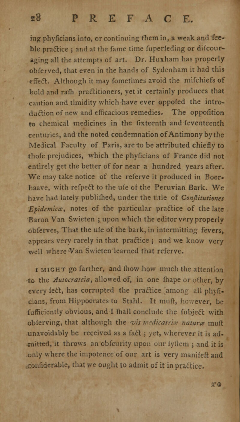 ing phyficians into, or continuing them in, a weak and fee- ble practice ; and at the fame time fuperfeding or difcour- aging all the attempts of art. Dr. Huxham has properly obferved, that even in the hands of Sydenham it had this efTecT:. Although it may fometimes avoid the mifchiefs of bold and ram practitioners, yet it certainly produces that caution and timidity which have ever oppofed the intro- duction of new and efficacious remedies. The oppofition to chemical medicines in the fixteenth and feventeenth centuries, and the noted condemnation of Antimony by the Medical Faculty of Paris, are to be attributed chiefly to thofe prejudices, which the phyficians of France did not entirely get the better of for near a hundred years after. We may take notice of the referve it produced in Boer- Iiaave, with refpedt to the ufe of the Peruvian Bark. We have had lately publifhed, under the title of Conjlitutienes Epidemlcce, notes of the particular practice of the late Baron Van Swieten ; upon which the editor wry properly obferves, That the ufe of the bark, in intermitting fevers, appears very rarely in that practice ; and we know very well where-Van Swieten learned that referve. l might go farther, and fliow how much the attention to the Autocrateia, allowed of, in one fhape or other, by every feet, has corrupted the practice amon^ all phyfi- cians, from Hippocrates to Stahl. It muff, however, be fufficicntly obvious, and I fliall conclude the fubject with obferving, that although the nj'ts tvdicatrix natura muft unavoidably be received as a fact; yet, wherever it is ad- mitted, it throws an obfeurity upon our fyfiem ; and it is only where the impotence of our art is very manifeft and ..confiderable, that we ought to admit of it in practice. .TO