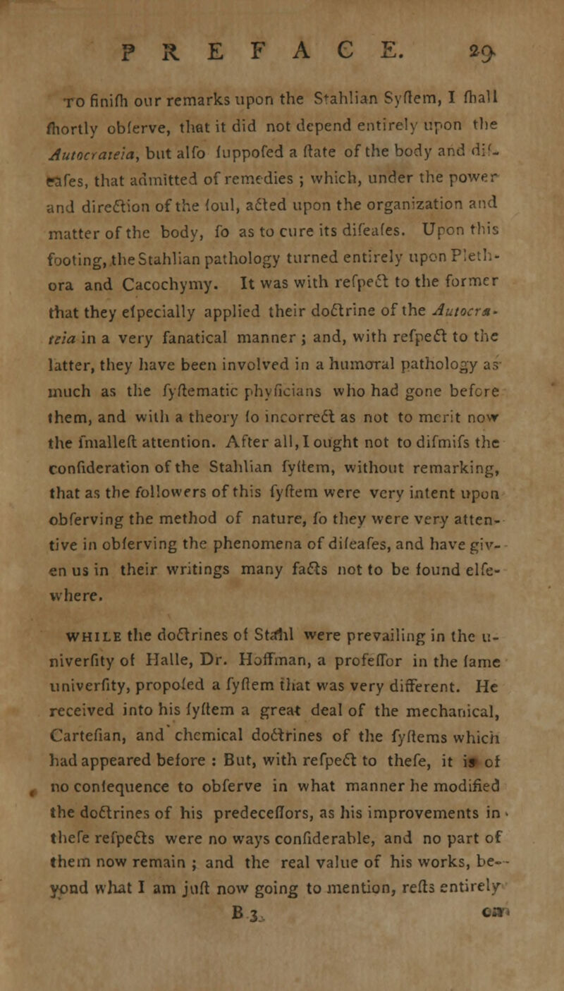 to finifh our remarks upon the Stahlian Syftem, I (hall fliortly obferve, that it did not depend entirely upon the Autocrate'ia, but alfo fuppofed a ftate of the body and d;<- eafes, that admitted of remedies ; which, under the power and direction of the foul, acted upon the organization and matter of the body, fo as to cure its difeafes. Upon this footing, the Stahlian pathology turned entirely upon Pleth- ora and Cacochymy. It was with refpect to the former that they elpecially applied their doctrine of the Autocr*- tela in a very fanatical manner ; and, with refpect to the latter, they have been involved in a humoral pathology as much as the fyftematic phyficians who had gone before them, and with a theory fo incorrect as not to merit now the fmalleft attention. After all, I ought not to difmifs the confideration of the Stahlian fyltem, without remarking, that as the followers of this fyftem were very intent upon obferving the method of nature, fo they were very atten- tive in obferving the phenomena of difeafes, and have giv- en us in their writings many facts not to be found elfe- where. while the doctrines of Stalil were prevailing in the u- niverfity of Halle, Dr. Hoffman, a profeffor in the fame univerfity, propofed a fyflem that was very different. He received into his fyftem a great deal of the mechanical, Cartefian, and chemical doctrines of the fyftems which had appeared before : But, with refpect to thefe, it i» or no confequence to obferve in what manner he modified the doctrines of his predeceflors, as his improvements in > thefe refpects were no ways confiderable, and no part of them now remain ; and the real value of his works, be- yond what I am juft now going to mention, refts entirely B3 9m