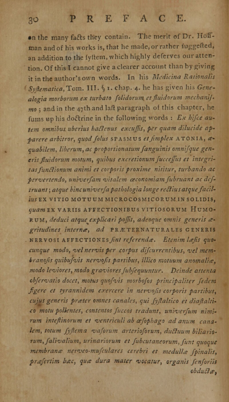 •n the many fa&s they contain. The merit of Dr. Hoff- man and of his works is, that he made, or rather fuggefted, an addition to the fyftem, which highly deferves our atten- tion. Of this I cannot give a clearer account than by giving it in the author's own words. In his Mcdicina Rationalis I SyJiematica,Tom. III. \ I. chap. 4. he has given his Gene- alogia morborum ex turbato foltdorum, ctjlu'idorum mechanlj. mo ; and in the 47th and lart paragraph of this chapter, he funis up his doctrine in the following words : Ex hlfce au- tem omnibus, uberius haclenus excufts, per quam dUuc'ide ap- parere arbitror, quod folus spasmus etfimplex atonia, a- quabilem, liberum, acproportionatum fanguinis omnifque gen- erisfluidorum motum, qu'ibus excretionum Juccejfus et integri- tasfunclionum anim'i et corporis froxime nititur, turbando ac pervertendo, unieverfam <vitalcm ceconomiam fubruant ac dcf- iruant; atque hincunin>erfa pathologia longe retlius atque facil- JKJEX VITIO M0TUUMMICR0COSMICORUM1NS0LIDI9, quam EX VARUS AFFECTIONIBUSVITIOSORUM HUM CD- RUM, deduct atque explicari poj/it, adcoque omnis generis a- gritudines interna, ad pr^eternaturales GENERIS nervosi affectionzsjint referenda. Etcnim lajis quo- cunque modo, n>el nervisper corpus di/currentibus, njel mem- branojis quibupvis nervojis partibus, illico motuum anomaUa, modo Icviores, modo grat'iores Jubfequuntur. Deinde attenta obferwatio docct, motus quof<vis morbofos principaliter fedcm fgere et tyrannidem exercere in newofis corporis partibus, cujus generis prater omnes canales, qui fyflaltico et diaftalti- co motu polkntes, contcntos fuccos traditnt, uninjerfutn niml- rum intejlinorum et <ventriculi ab aefophago ad anum cana- lem, totum fyflema <vaforum arterioforum, dutluum biliario- rnm,fa!i<valiu?n, urinariorum et fubcutaneorum,funt quoque rnembrana nerveo-mufculares cerebri et medulla fpinalis, prafertim bac, qua dura mater vacatur, organis fenforih obducJa,