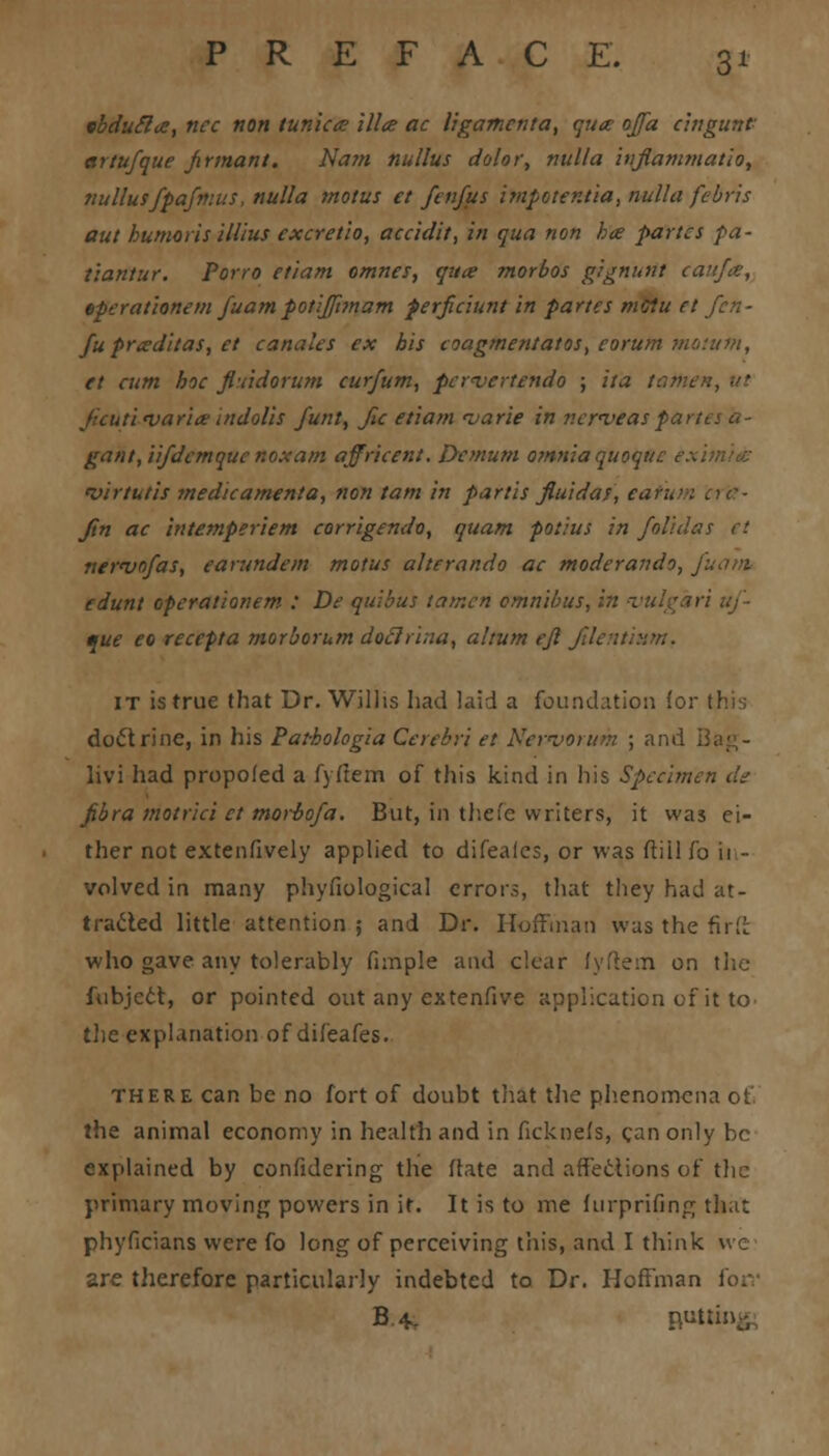 tbducla, nee non tunica ilia ac ligamcnta, qua ojfa cingunf artufque jxrmant. Nam nullus dolor, nulla injlammatio, nullusfpajnms, nulla tnotus et fenfus impotentia, nulla febris aut humoris illius exeretlo, aceidit, in qua non ha partes pa- lianiur. Porro etiam omnes, qua morbos gignurtt caufa, eperationem fuampotiJft?nam perficiunt in partes mciu et fu praditas, et canales ex his coagmen/atos, eorum motutn, et eum hoe fiuidorum eurfum, pcrnjertendo ; ita tartieit, ut ficuti <varia indolis funt, fu etiam <varie in nerveaspartes a- gant, iifdemque noxam affricent. Demum omnia quoquc c . 'virtutis medicamenta, non tarn in partis fluidat, eatum ac- Jin ac intemperiem corrigendo, quam potius in folidas et newofas, earundem motus alterando ac moderando, edunt eperationem : De quibus tamen omnibus, in vulcari uf- que eo recepta morborum doclrina, ahum ejl filentium. it is true that Dr. Willis had laid a foundation lor this doctrine, in his Pat-hologia Cerebri et Nervorum ; ami livi had propoled a fyfiem of this kind in his Specimen de fibra motrici et morbofa. But, in thefe writers, it was ei- ther not extenfively applied to difealcs, or was ftill fo ii - volved in many phyfiological errors, that they had at- tracted little attention ; and Dr. Hoffman was the firft who gave any tolerably funple and clear fyftem on tiic fubject, or pointed out any extenfive application of it to the explanation of difeafes. there can be no fort of doubt that the phenomena of. the animal economy in health and in ficknefs, can only be explained by confidering the flate and affections of the primary moving powers in it. It is to me furprifing that phyficians were fo long of perceiving this, and I think we- are therefore particularly indebted to Dr. Hoffman forr B.4. Ruttiii-