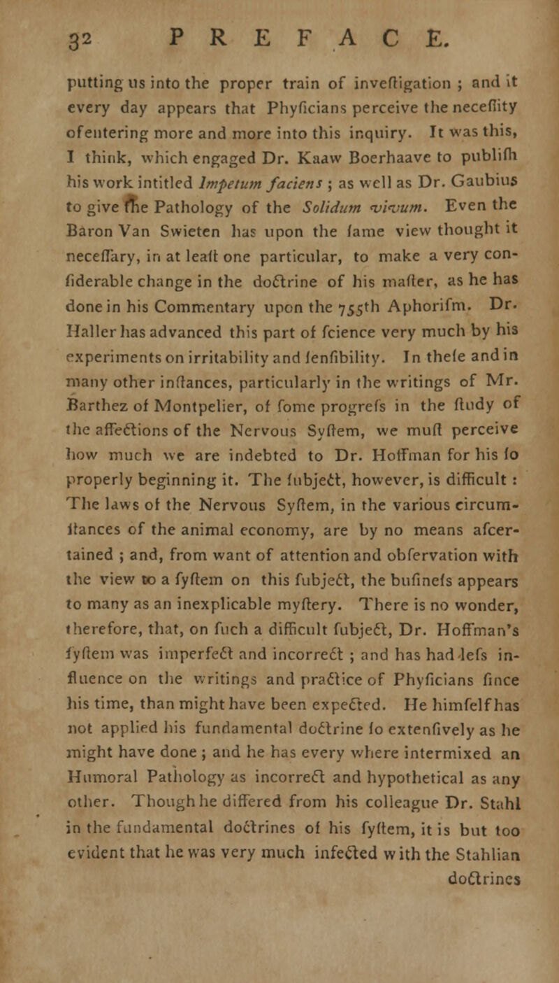 putting us into the proper train of investigation ; and it every day appears that Phyficians perceive the necefiity ofentering more and more into this inquiry. It was this, I think, which engaged Dr. Kaavv Boerhaave to publifh his work intitled lmpetum fac'iens ; as well as Dr. Gaubius to give fne Pathology of the Solidum v'pvum. Even the Baron Van Swieten lias upon the fame view thought it neceflary, in at leaft one particular, to make a very con- siderable change in the doctrine of his matter, as he has done in his Commentary upon the 755th Aphorifm. Dr. Haller lias advanced this part of fcience very much by his experiments on irritability and lenfibility. In thefe and in many other instances, particularly in the writings of Mr. Barthez of Montpelier, of fome progrefs in the fludy of the affeftions of the Nervous Syftem, we mud perceive how much we are indebted to Dr. Hoffman for his fo properly beginning it. The fubject, however, is difficult : The laws of the Nervous Syftem, in the various eircum- ifances of the animal economy, are by no means afcer- tained ; and, from want of attention and obfervation with the view to a fyftem on this fubject, the bufinefs appears to many as an inexplicable myftery. There is no wonder, therefore, that, on fuch a difficult fubject, Dr. Hoffman's fyftem was imperfect and incorrect ; and has hadlefs in- fluence on the writings and practice of Phyficians fince his time, than might have been expected. He himfelf has not applied his fundamental doctrine fo extenfively as he might have done ; and he has every where intermixed an Humoral Pathology as incorrect and hypothetical as any other. Though he differed from his colleague Dr. Stahl in the fundamental doctrines of his fyftem, it is but too evident that he was very much infected with the Stahlian doctrines