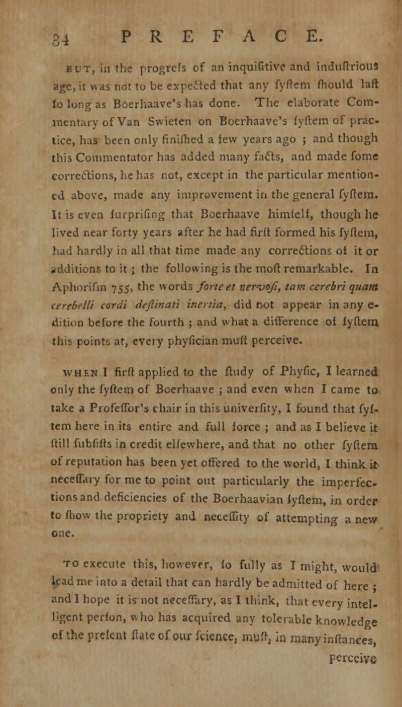 but, in the progrefs of an inquifitive and induftrious age,it was not to be expected that any fyftem fhould laft fo long as Boerhaave's has done. The elaborate Com- mentary of Van Swieten on Boerhaave's fyftem of prac- tice, has been only finifhed a few years ago ; and though this Commentator has added many facts, and made fome corrections, he has not, except in the particular mention- ed above, made any improvement in the general fyftem. It is even furprifing that Boerhaave himfelf, though he lived near forty years after he had firft formed his fyftem, had hardly in all that time made any corrections of it or additions to it ; the following is the moft remarkable. In Aphorifin 755, the words forte et nernjojl, tarn cerebri quam cerebelli cordi defiinati inertia, did not appear in any e- dition before the fourth ; and what a difference of lyftem this points at, every phyfician mult perceive. when I firft applied to the ftudy of Phyfic, I learned only the fyftem of Boerhaave ; and even when I came to take a Profeflbr's chair in this univerfity, I found that fyf- tem here in its entire and full force ; and as I believe it (till fubfifts in credit elfewhere, and that no other fyftem of reputation has been yet offered to the world, I think it neceflary for me to point out particularly the imperfec- tions and deficiencies of the Boerhaavian fyftem, in order to fhow the propriety and neceflity of attempting a new one. to execute this, however, fo fully as I might, would lead me into a detail that can hardly be admitted of here • and I hope it is not neceffary, as I think, that every intel- ligent perfon, who has acquired any tolerable knowledge of the prefent flateof our fcienee, muft, in manyinftances, perceive