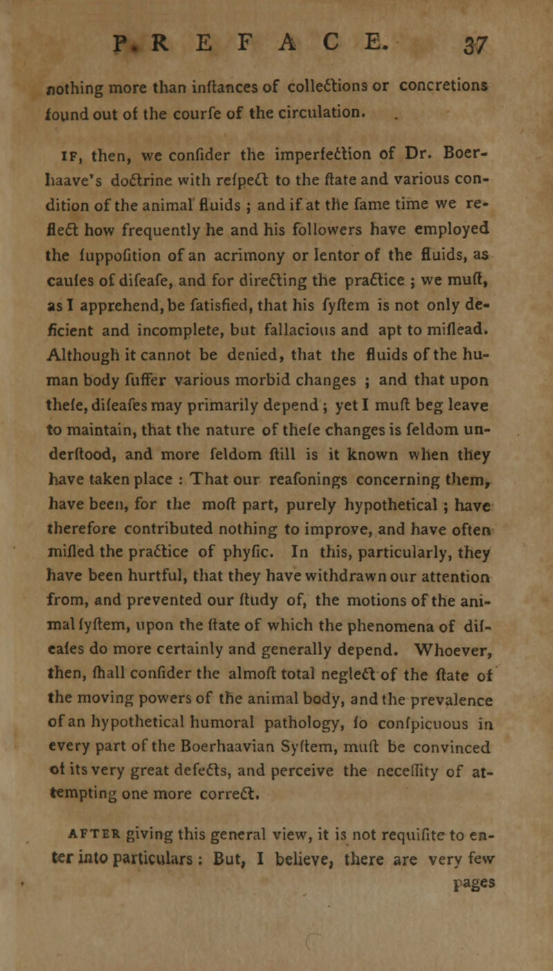 nothing more than inflances of collections or concretions found out of the courfe of the circulation. if, then, we confider the imperfection of Dr. Boer- haave's dodrine with refpecl to the ftate and various con- dition of the animal fluids ; and if at the fame time we re- flect how frequently he and his followers have employed the fuppofition of an acrimony or lentor of the fluids, as caufes of difeafe, and for direfting the practice ; we muft, as I apprehend, be fatisfied, that his fyftem is not only de- ficient and incomplete, but fallacious and apt to miflead. Although it cannot be denied, that the fluids of the hu- man body fuffer various morbid changes ; and that upon thefe, difeafes may primarily depend; yet I muft beg leave to maintain, that the nature of thele changes is feldom un- derftood, and more feldom ftill is it known when they have taken place : That our reafonings concerning them, have been, for the mod part, purely hypothetical; have therefore contributed nothing to improve, and have often milled the practice of phyfic. In this, particularly, they have been hurtful, that they have withdrawn our attention from, and prevented our ftudy of, the motions of the ani- mal lyftem, upon the (late of which the phenomena of dif- eales do more certainly and generally depend. Whoever, then, fhall confider the almoft total neglect of the flare of the moving powers of the animal body, and the prevalence of an hypothetical humoral pathology, fo confpicuous in every part of the Boerhaavian Syftem, mult be convinced of its very great defects, and perceive the neceflity of at- tempting one more correct. after giving this general view, it is not requifite to en- ter into particulars: But, I believe, there are very few pages