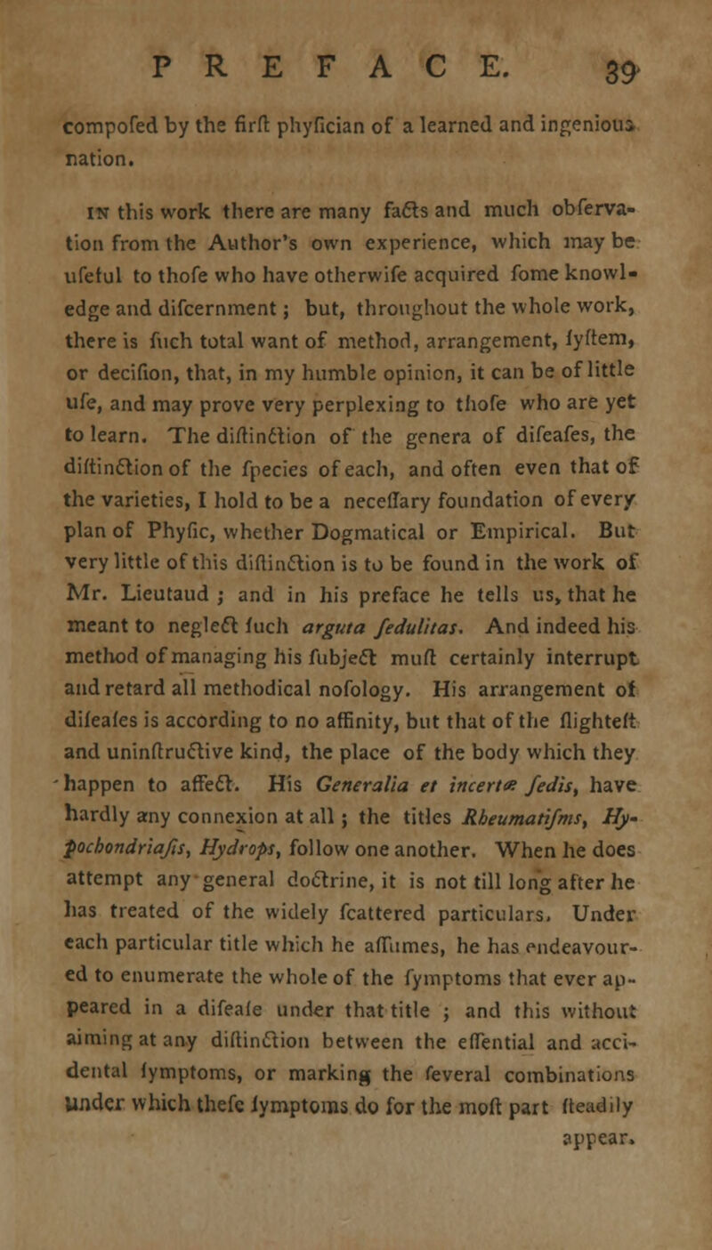 compofed by the firft phyfician of a learned and ingenious, nation. in this work there are many fafts and much obferva- tion from the Author's own experience, which maybe ufetul to thofe who have otherwife acquired fome knowl- edge and difcernment; but, throughout the whole work, there is fuch total want of method, arrangement, fyftem, or decifion, that, in my humble opinion, it can be of little ufe, and may prove very perplexing to thofe who are yet to learn. The distinction of the genera of difeafes, the diftin&ion of the fpecies of each, and often even that of the varieties, I hold to be a neceffary foundation of every plan of Phyfie, whether Dogmatical or Empirical. But very little of this diflin&ion is to be found in the work of Mr. Lieutaud ; and in his preface he tells us, that he meant to neglefl fuch arguta feduiitat. And indeed his method of managing his fubjecl mud certainly interrupt and retard all methodical nofology. His arrangement of difeafes is according to no affinity, but that of the flighteft and uninftructive kind, the place of the body which they ■ happen to affect. His Generalia et iticerta fedis, have hardly any connexion at all; the titles Rbeumatifms, Hy- pochondriafis, Hydrops, follow one another. When he does attempt any general doctrine, it is not till long after he lias treated of the widely fcattered particulars. Under each particular title which he afTumes, he has endeavour- ed to enumerate the whole of the fymptoms that ever ap- peared in a difeafe under that title ; and this without aiming at any diftinclion between the eflential and acci- dental fymptoms, or marking the feveral combinations Under which thefe iymptoms do for the mod part fteadily appear.