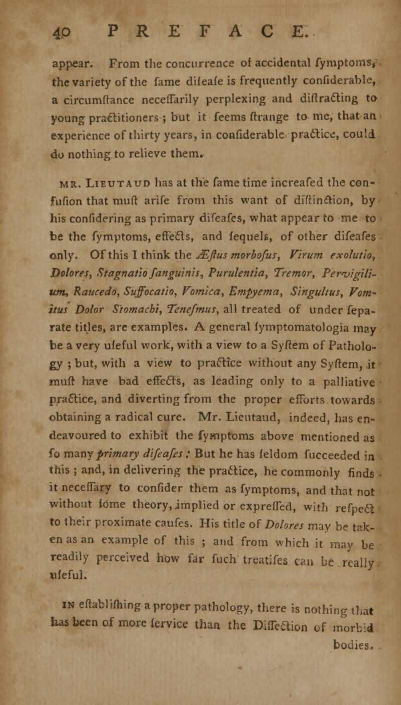 appear. From the concurrence of accidental fymptoms,. the variety of the fame difeafe is frequently confiderable, a circumftance neceflarily perplexing and diffracting to young practitioners ; but it feems fhange to me, that an experience of thirty years, in confiderable practice, could do nothing to relieve them. mr. Lieutaud has at the fame time increafed the con- fufion that mud arife from this want of diftin&ion, by his confidering as primary difeafes, what appear to me to be the fymptoms, effects, and fequels, of other difeafes only. Of this I think the JEJlus morbofus, Virum exolutio, Dolores, StagnatioSanguinis, Purulentia, Tremor, Pervigili- um, Raucedo, Suffocatio, Vomica, Empyema, Singultus, Vom- itus Dolor Stomachi, Tenefmus, all treated of under fepa- rate titles, are examples. A general fymptomatologia may be a very ufeful work, with a view to a Syftem of Patholo- gy ; but, with a view to practice without any Syftem, it muff have bad effects, as leading only to a palliative practice, and diverting from the proper efforts towards obtaining a radical cure. Mr. Lieutaud, indeed, has en- deavoured to exhibit the fymptoms above mentioned as fo many primary difeafes ; But he has feldom fucceeded in this ; and, in delivering the practice, he commonly finds • it neceflary to confider them as fymptoms, and that not without fome theory, implied or exprefTed, with refpect to their proximate caufes. His title of Dolores may be tak- en as an example of this ; and from which it may be readily perceived how far fuch treatifes can be really, ufeful. in efiablifhing a proper pathology, there is nothing that has been of more fervice than the DifTettion of morbid bodies.