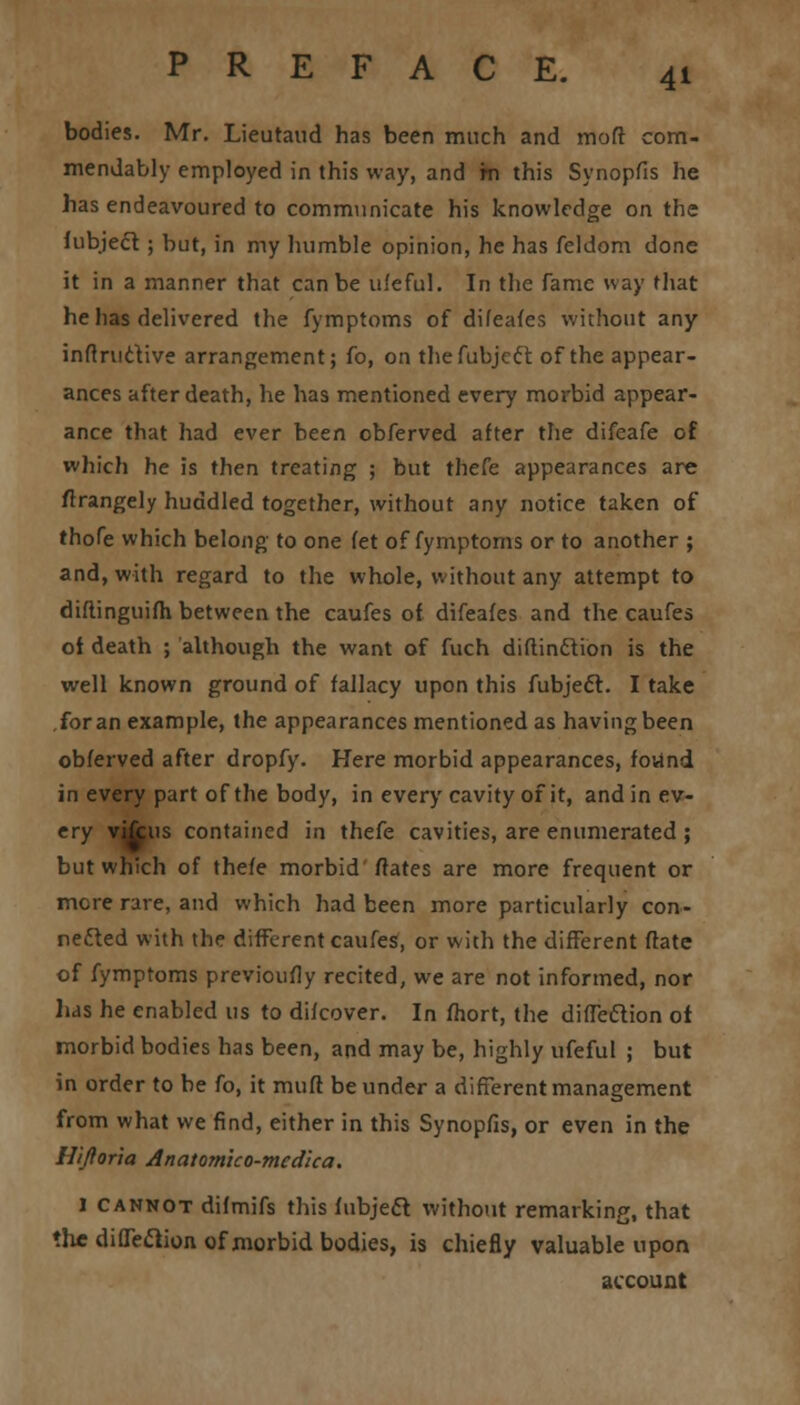 bodies. Mr. Lieutaud has been much and mod com- mendably employed in this way, and rn this Synopfis he has endeavoured to communicate his knowledge on the fubjecT:; but, in my humble opinion, he has feldom done it in a manner that can be uleful. In the fame way that he has delivered the fymptoms of difeafes without any inftructive arrangement; fo, on thefubjeft of the appear- ances after death, he has mentioned every morbid appear- ance that had ever been obferved after the difeafe of which he is then treating ; but thefe appearances are ftrangely huddled together, without any notice taken of thofe which belong to one fet of fymptoms or to another ; and, with regard to the whole, without any attempt to diflinguifh between the caufes of difeafes and the caufes of death ; although the want of fuch diftinftion is the well known ground of fallacy upon this fubject. I take for an example, the appearances mentioned as having been obferved after dropfy. Here morbid appearances, fovtnd in every part of the body, in every cavity of it, and in ev- ery vifcus contained in thefe cavities, are enumerated ; but which of thefe morbid ftates are more frequent or mere rare, and which had been more particularly con- nected with the different caufes, or with the different ftate of fymptoms previoufly recited, we are not informed, nor lias he enabled us to difcover. In fhort, the diffeftion ot morbid bodies has been, and may be, highly ufeful ; but in order to be fo, it mufl be under a different management from what we find, either in this Synopfis, or even in the H/Jloria Anatom'tco-mcdica. 1 cannot difmifs this fubjeft without remarking, that the direction of morbid bodies, is chiefly valuable upon account