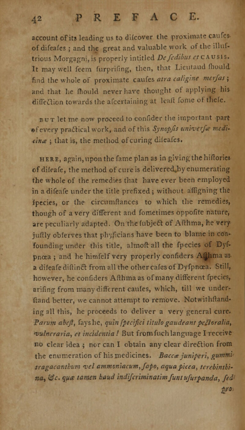 account of its leading us to difcover the proximate caufes- of difeafes ; and the great and valuable work of the illuf- trious Morgagni,is properly intitled Defcdibus ct causis. It may well feem furprifing, then, that Lieutaud mould find the whole of proximate caufes atra caligme tncrfas; and that he mould never have thought of applying his dificcYion towards the afcertaining at lead fome of tlicfe. rut let ine now proceed to confider the important part •fevery practical work, and of this Synopfis unkverf* tncdU una ; that is, the method of curing difeafes. here, again, \ipon the fame plan as in giving the hiflories of difeafe, the method of cure is delivered»by enumerating the whole of the remedies that have ever been employed in a difeafe under the title prefixed ; without afligning the ipecies, or the circumftances to which the remedies, though of a very different and fometimes oppofire nature, are peculiarly adapted. On the fubjeft. of Afthma, he very juftly obferves that physicians have been to blame in con- founding under this title, almoft all the fpecies of Dyf- pncea ; and he himfelf very properly confiders AJhma as a difeafe dirtincl from all the other cafes of Dyfpncea. Still, however, he confiders Afthma as of many different fpecies, arifing from many different caufes, which, till we under- ftand better, we cannot attempt to remove. Notwithfiand- ingall this, he proceeds to deliver a very general cure. Parum abejl, fays he, quln [peafici tilulogaudeantpefloralia, njulneraria, et incidenual But from fuch language I receive no clear idea ; nor can I obtain any clear direction from the enumeration of his medicines. Bacc<e jumperi, gumtni tragacanthum vel atnmon'iacum,fapo, aquapicea, tercbinthi- na, @c. qya tatnen baud indifcriminatimfuntufurpanda, fed!