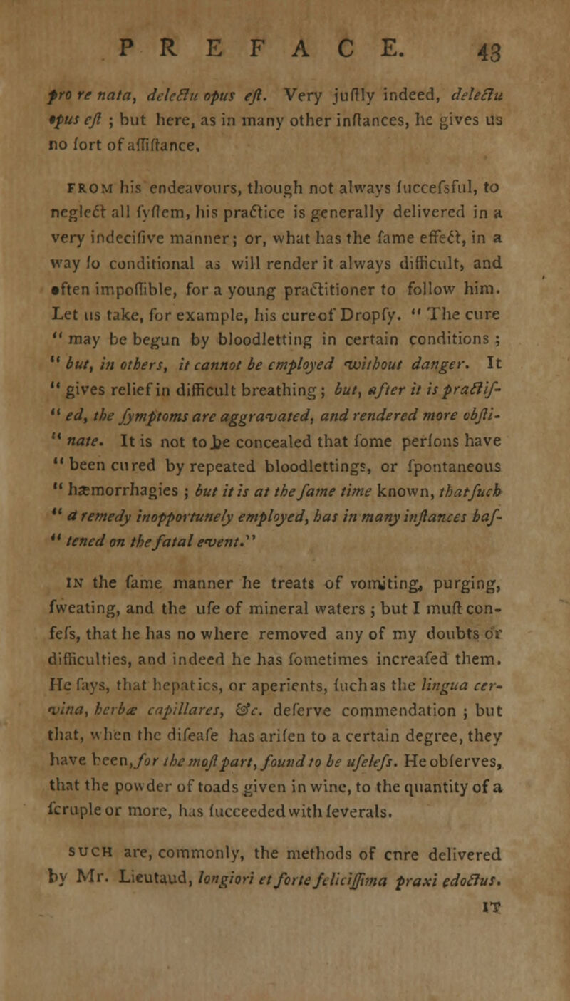 fro re nata, delcclu opus eft. Very juflly indeed, deleilu •pus eft ; but here, as in many other inftances, lie gives us no fort of affiffance, from his endeavours, though not always fuccefsful, to neglect all fyflem, his practice is generally delivered in a very indecifive manner; or, what has the fame effect, in a way fo conditional as will render it always difficult, and •ften impoflible, for a young practitioner to follow him. Let us take, for example, his cureof Dropfy.  The cure  may be begun by bloodletting in certain conditions ;  but, in others, it cannot be employed 'without danger. It  gives relief in difficult breathing; but, after it is praclif-  ed, the fymptoms are aggravated, and rendered more obfti- '* nate. It is not to.be concealed that fome perfons have been cured by repeated bloodlettings, or fpontaneous  hjemorrhagies ; but it is at the fame time known, thatfucb  a remedy inopportunely employed, has in many inftances haf-  tened on the fatal event. in the fame manner he treats of vomiting, purging, fweating, and the ufe of mineral waters ; but I mufl con- fefs, that he has no where removed any of my doubts or difficulties, and indeed he has fometimes increafed them. He fays, that hepatics, or aperients, fuchas the lingua cer- mina, herb<e capillares, &c. deferve commendation ; but that, v\ lien the difeafe has arifeu to a certain degree, they have bcen./o/- the moftpart, found to be ufelefs. Heobferves, that the powder of toads given in wine, to the quantity of a fcrupleor more, has fucceededwithfeverals. such are, commonly, the methods of crtre delivered by Mr. Lieutaud, longiori et forte fdicijftma praxi edotlus. IT