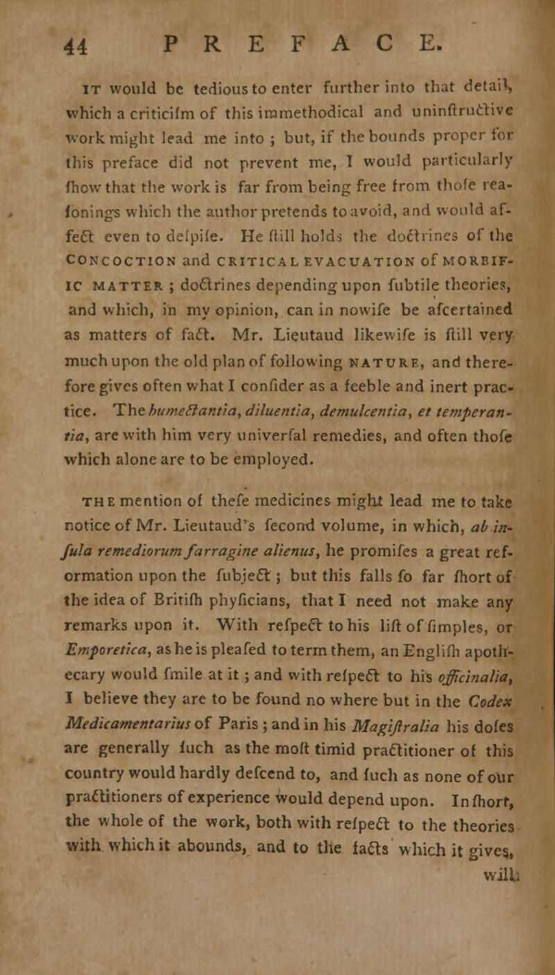 it would be tedious to enter further into that detail which a criticifm of this iramethodical and uninftructivc work might lead me into ; but, if the bounds proper for this preface did not prevent me, T would particularly fhew that the work is far from being free from thole i ea- fonings which the author pretends toavoid, and would af- fect even to delpile. He Hill holds the doctrines of the concoction and critical evacuation of morbif- ic matter ; doctrines depending upon fubtile theories, and which, in my opinion, can in nowife be ascertained as matters of fact. Mr. Lieutaud likev.ife is ftill very much upon the old plan of following nature, and there- fore gives often what I confider as a feeble and inert prac- tice. The humeelantra, diluentia, demulcentia, et temperan- tia, are with him very univerfal remedies, and often thofe which alone are to be employed. the mention of thefe medicines might lead me to take notice of Mr. Lieutaud's fecond volume, in which, ab in- fill a remediorum farragine alienus, he promifes a great ref- ormation upon the fubjeft ; but this falls fo far fhort of the idea of Britifh phyficians, that I need not make any remarks upon it. With refpecttohis lift of fimples, or Emporetica, asheispleafed to term them, anEnglifli apoth- ecary would fmile at it ; and with refpeft to his officinalia, I believe they are to be found no where but in the Codex Medicamentarius of Paris ; and in his Magiftralia his doles are generally fuch as the molt timid practitioner of this country would hardly defcend to, and fuch as none of our practitioners of experience would depend upon. In fhorr, the whole of the work, both with refpeel: to the theories with which it abounds, and to the fafts which it gives, Willi