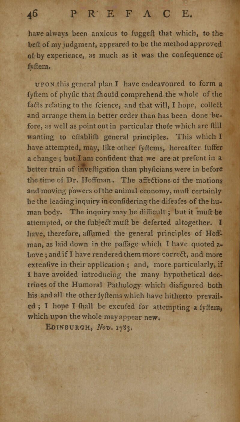 have always been anxious to fuggeft that which, to the beft of my judgment, appeared to be the method approved of by experience, as much as it was the confequence of fvftem. upon this general plan I have endeavoured to form a fyftem of phyfic that fhould comprehend the whole of the fails relating to the fcience, and that will, I hope, collect and arrange them in better order than has been done be- fore, as well as point out in particular thole which are (till wanting to cftablifli general principles. This which I have attempted, may, like other fyftems, hereafter luffer a change ; but.I am confident that we are at prefent in a better train of inveftigation than phyficians were in before the time of Dr. Hoffman. The affections of the motions and moving powers of the animal economy, mutt certainly be the leading inquiry in confidering the difeafes of the hu- man body. The inquiry may be difficult ; but it muft be attempted, or the fubject muft be deferted altogether. I have, therefore, affumed the general principles of Hoff- man, as laid down in the paffage which I have quoted a. bove ; andif I have rendered them more correct, and more extenfive in their application ; and, more particularly, if I have avoided introducing the many hypothetical doc- trines of the Humoral Pathology which disfigured both his and all the other fyftems which have hitherto prevail- ed ; I hope I mail be excufed for attempting a iyftera, which upon the whole may appear new. Edinburgh, Nov. 1783.