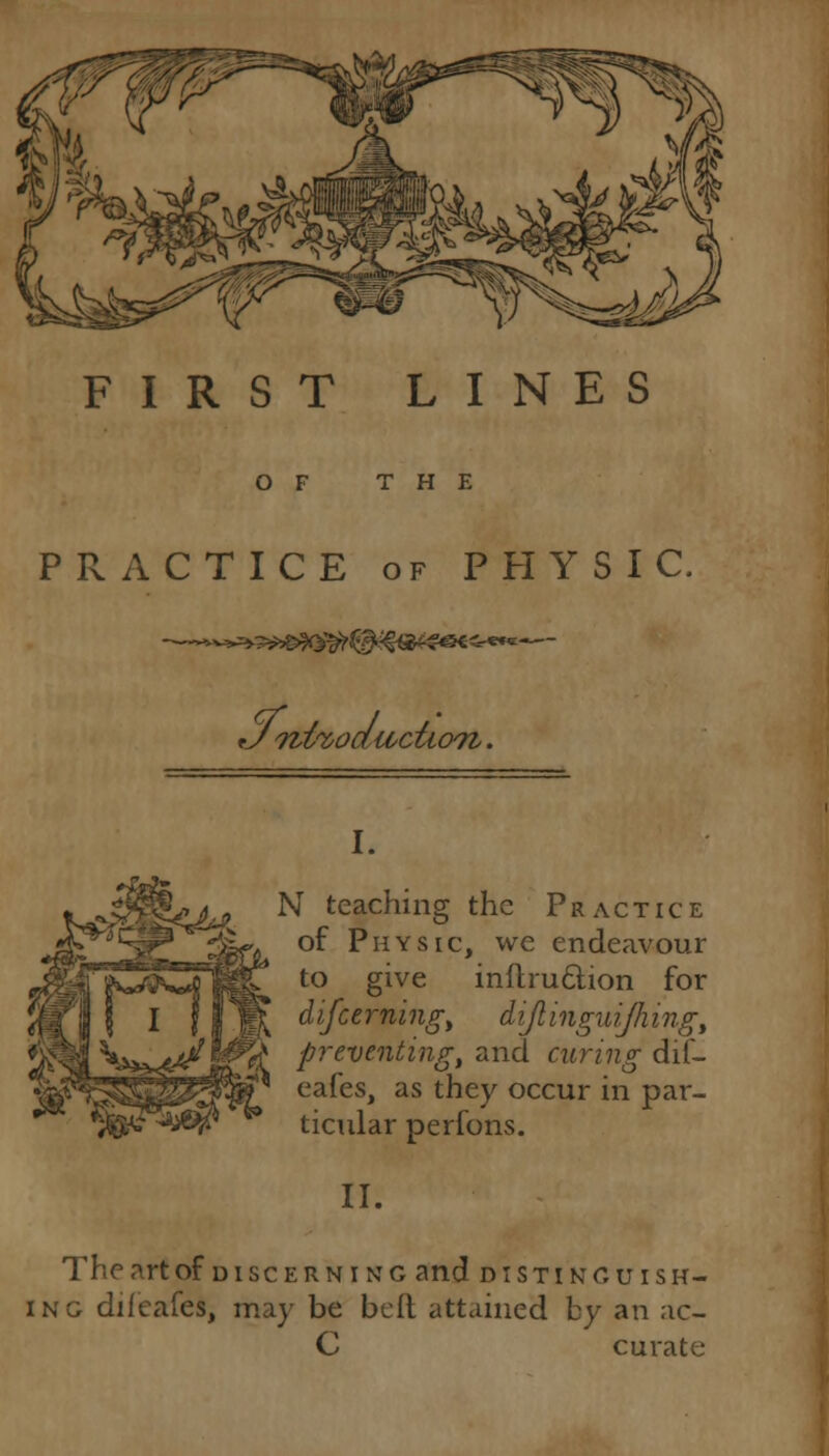 FIRST LINES OF THE PRACTICE of PHYSIC. I. N teaching the Practice of Physic, we endeavour to give inftru&ion for difccrning, dijlinguijhing, preventing, and curing dif- eafes, as they occur in par- ticular perfons. II. The art of d i sc e r n i n g and distinguish- ing diieafes, may be belt attained by an ac- C curate