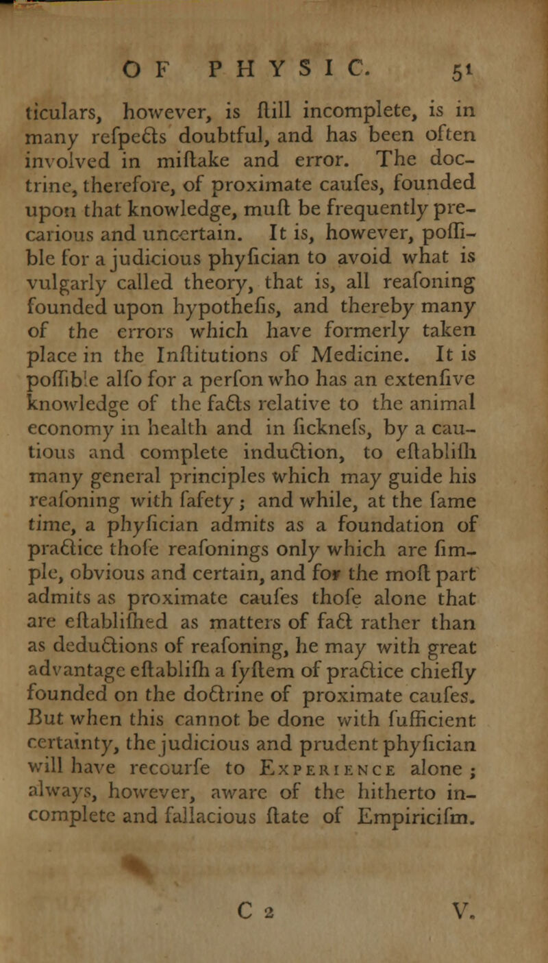 ticulars, however, is ftill incomplete, is in many refpe&s doubtful, and has been often involved in miftake and error. The doc- trine, therefore, of proximate caufes, founded upon that knowledge, muft be frequently pre- carious and uncertain. It is, however, pofli- ble for a judicious phyfician to avoid what is vulgarly called theory, that is, all reafoning founded upon hypothefis, and thereby many of the errors which have formerly taken place in the Inflitutions of Medicine. It is poflTtble alfo for a perfon who has an extenfive knowledge of the fa&s relative to the animal economy in health and in ficknefs, by a cau- tious and complete induction, to eftablifh many general principles which may guide his reafoning with fafety; and while, at the fame time, a phyfician admits as a foundation of praclice thofe reafonings only which are fim- ple, obvious and certain, and for the mofl part admits as proximate caufes thofe alone that are eflablifhed as matters of fa6l rather than as deductions of reafoning, he may with great advantage eftablifh a fyftem of practice chiefly founded on the doftrine of proximate caufes. But when this cannot be done with fufficient certainty, the judicious and prudent phyfician will have recourfe to Experience alone ; always, however, aware of the hitherto in- complete and fallacious Hate of Empiricifm. C 2 V.