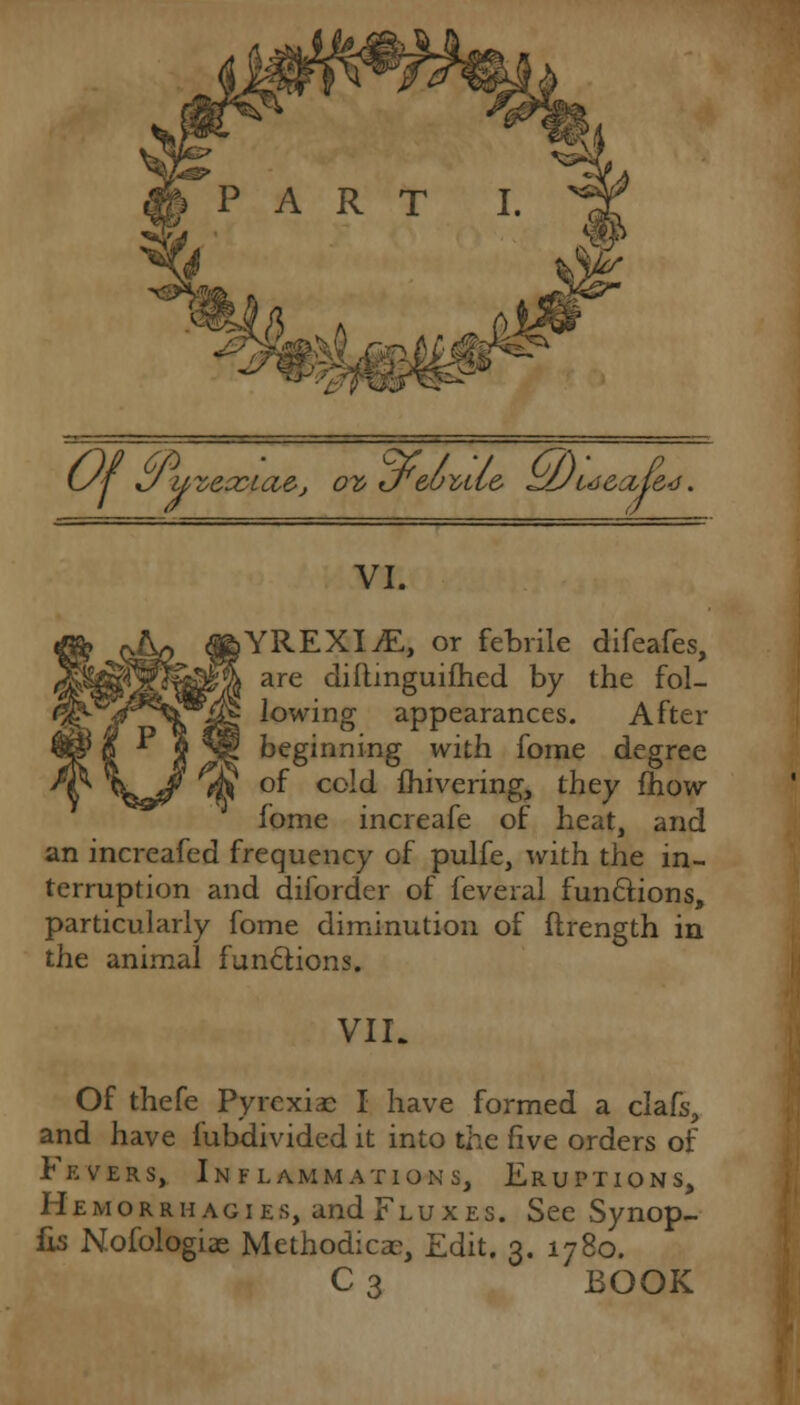 Of uveccia&j ov if ufeuvLi& zJJu&(zje4. VI. ,YREXIvE, or febrile difeafes, are diftmguifhed by the fol- lowing appearances. After beginning with fome degree of cold fhivering, they mow fome increafe of heat, and an increafed frequency of pulfe, with the in- terruption and diforder of feveral functions, particularly fome diminution of ftrength in the animal functions. VII. Of thefe Pyrexiae I have formed a clafs, and have fubdivided it into the live orders of Fevers, Inflammations, Eruptions, Hemorrhages, and Fluxes. See Synop- lis Nofologias Methodical, Edit. 3. 1780. C3 BOOK