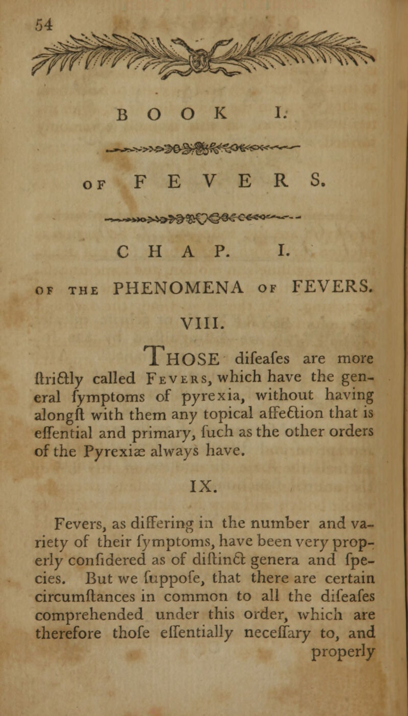 O F FEVERS. CHAP. I. of the PHENOMENA of FEVERS. VIII. xHOSE difeafes are more ftrittly called Fevers, which have the gen- eral fymptoms of pyrexia, without having alongft with them any topical affe&ion that is effential and primary, fuch as the other orders of the Pyrexias always have. IX. Fevers, as differing in the number and va- riety of their fymptoms, have been very prop- erly confidered as of diftincl: genera and fpe- cies. But we fuppofe, that there are certain circumftances in common to all the difeafes comprehended under this order, which are therefore thofe elfentially neceffary to, and properly