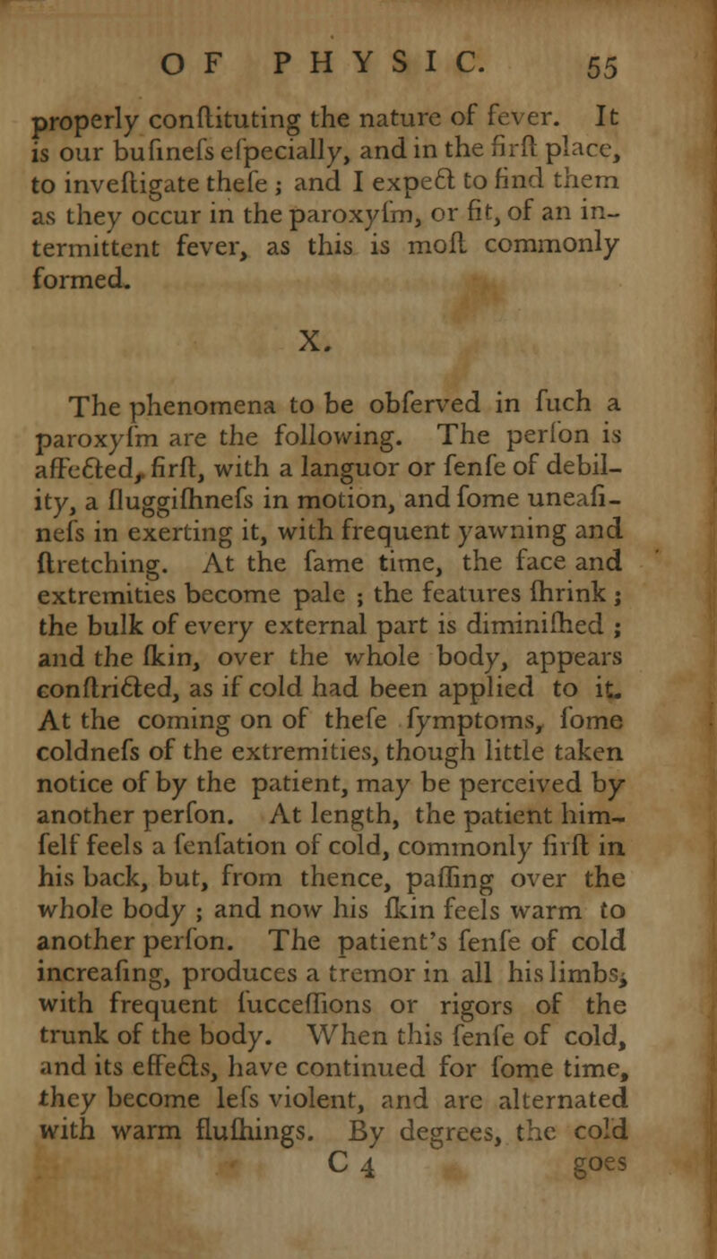 properly conftituting the nature of fever. It is our bufinefs efpecially, and in the firft place, to inveftigate thefe -, and I expeft to find them as they occur in the paroxyfm, or fit, of an in- termittent fever, as this is mofl commonly formed. X. The phenomena to be obferved in fuch a paroxyfm are the following. The perfon is affetted, firft, with a languor or fenfe of debil- ity, a fluggifhnefs in motion, and fome uneafi- nefs in exerting it, with frequent yawning and ftretching. At the fame time, the face and extremities become pale ; the features fhrink ; the bulk of every external part is diminifhed ; and the fkin, over the whole body, appears conftricled, as if cold had been applied to it. At the coming on of thefe fymptoms, fome coldnefs of the extremities, though little taken notice of by the patient, may be perceived by another perfon. At length, the patient him- felf feels a fenfation of cold, commonly firft in his back, but, from thence, palling over the whole body ; and now his fkin feels warm to another perfon. The patient's fenfe of cold increafing, produces a tremor in all hislimbs± with frequent fucceflions or rigors of the trunk of the body. When this fenfe of cold, and its effe&s, have continued for fome time, they become lefs violent, and are alternated with warm flufhings. By degrees, the cold C 4 goes