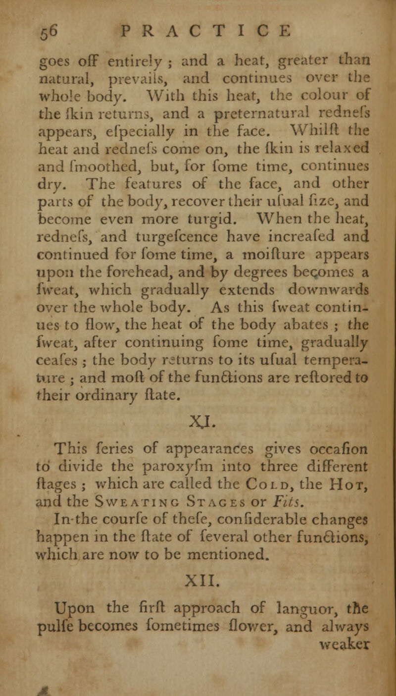 goes off entirely ; and a heat, greater than natural, prevails, and continues over the whole body. With this heat, the colour of the lkin returns, and a preternatural rednefs appears, efpecially in the face. Whilft the heat and rednefs come on, the ikin is relaxed and fmoothed, but, for fome time, continues dry. The features of the face, and other parts of the body, recover their ufual lize, and become even more turgid. When the heat, rednefs, and turgefcence have increafed and continued for fome time, a moifture appears upon the forehead, and by degrees becomes a (treat, which gradually extends downwards over the whole body. As this fweat contin- ues to flow, the heat of the body abates ; the fweat, after continuing fome time, gradually ceafes ; the body returns to its ufual tempera- ture ; and moft of the functions are reftored to their ordinary flate. This feries of appearances gives occafion to divide the paroxyfm into three different flages ; which are called the Cold, the Hot, and the Sweating Stages or Fits. In-the courfe of thefe, confiderable changes happen in the flate of feveral other functions, which are now to be mentioned. XII. Upon the firft approach of languor, the pulfe becomes fome times flower, and always weaker