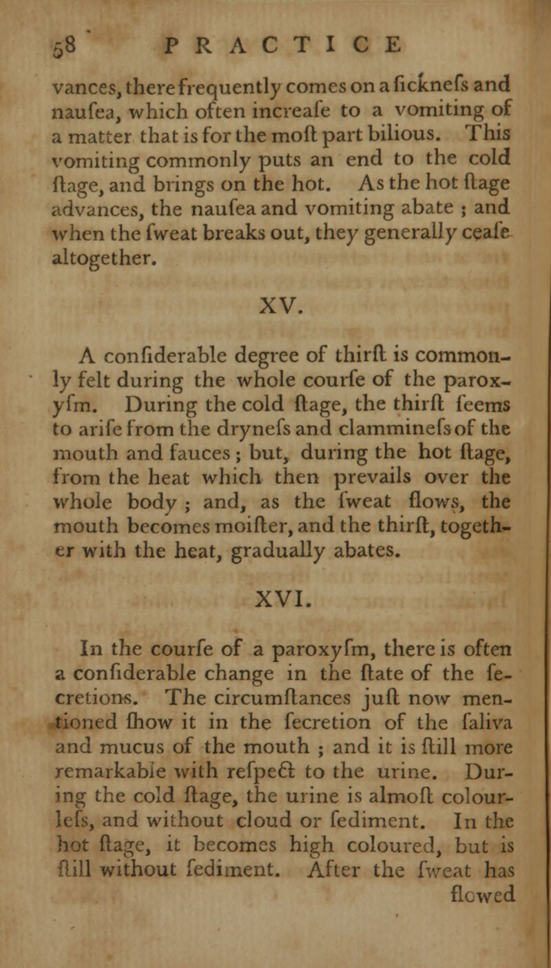 varices, there frequently comes on aficknefs and naufea, which often increafe to a vomiting of a matter that is for the moll part bilious. This vomiting commonly puts an end to the cold ftage, and brings on the hot. As the hot ftage advances, the naufea and vomiting abate ; and when the fweat breaks out, they generally ceafe altogether. XV. A confiderable degree of thirfl is common- ly felt during the whole courfe of the parox- yfm. During the cold ftage, the thirfl feems to arife from the drynefs and clamminefsof the mouth and fauces ; but, during the hot ftage, from the heat which then prevails over the whole body ; and, as the fweat flows, the mouth becomes moifter, and the thirft, togeth- er with the heat, gradually abates. XVI. In the courfe of a paroxyfm, there is often a confiderable change in the ftate of the fe- cretions. The circumftances juft now men- tioned fhow it in the fecretion of the faliva and mucus of the mouth ; and it is dill more remarkable with refpecl to the urine. Dur- ing the cold ftage, the urine is almoft colour- lefs, and without cloud or fediment. In the hot ftage, it becomes high coloured, but is flill without fediment. After the fweat has flowed