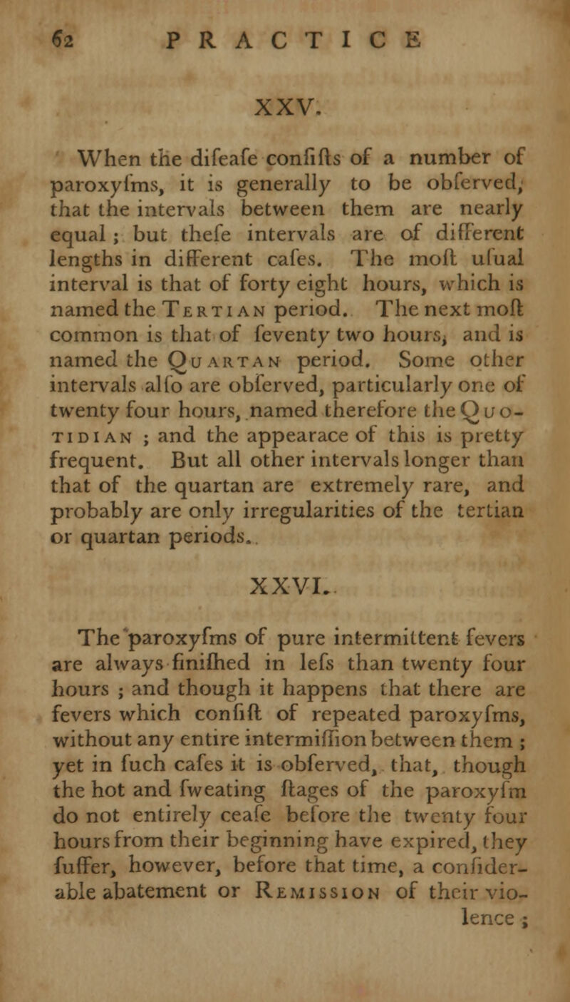 XXV. When the difeafe confifts of a number of paroxyfms, it is generally to be obferved; that the intervals between them are nearly equal; but thefe intervals are of different lengths in different cafes. The molt ufual interval is that of forty eight hours, which is named the Tertian period. The next moft common is that of feventy two hours; and is named the Quartan period. Some other intervals alio are obferved, particularly one of twenty four hours, named therefore theQuo- tidian ; and the appearace of this is pretty frequent. But all other intervals longer than that of the quartan are extremely rare, and probably are only irregularities of the tertian or quartan periods.. XXVI. The ^paroxyfms of pure intermittent fevers are always finiftied in lefs than twenty four hours ; and though it happens that there are fevers which confift of repeated paroxyfms, without any entire intermiihon between them ; yet in fuch cafes it is obferved, that, though the hot and fweating ftages of the paroxyfm do not entirely ceafe before the twenty four hours from their beginning have expired, they fuffer, however, before that time, a conlider- able abatement or Remission of their vio- lence ;