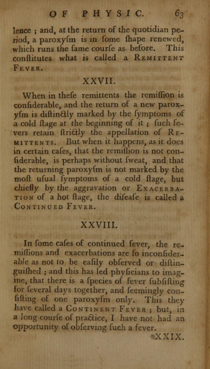 lence ; and, at the return of the quotidian pe- riod, a paroxyfm is in fome fhape renewed, which runs the fame courfe as betore. This conftitutes what is called a Remittent Fever. XXVII. When in thefe remittents the remifTion is confiderable, and the return of a new parox- yfm is diftinctly marked by the fymptoms of a cold flage at the beginning of it ; fuch fe- vers retain ftricUy the appellation of Re- mittents. But when it happens, as it does in certain cafes, that the remiffion is not con- fiderable, is perhaps without fweat, and that the returning paroxyfm is not marked by the moft ufual fymptoms of a cold flage, but chiefly by the aggravation or Exacerba- tion of a hot flage, the difeafe is called a Continued Fever. XXVIII. In fome cafes of continued fever, the re- miflions and exacerbations are fo inconfider- abJe as not to be eafily obferved or diflin- guifhed ; and this has led phyficians to imag- ine, that there is a fpecies of fever fubfifling for feveral days together, and feemingly con- fining of one paroxyfm only. This they have called a Continent Fever ; but, in a long courfe of practice, I have not had an opportunity of obferving fuch a fever. XXIX.
