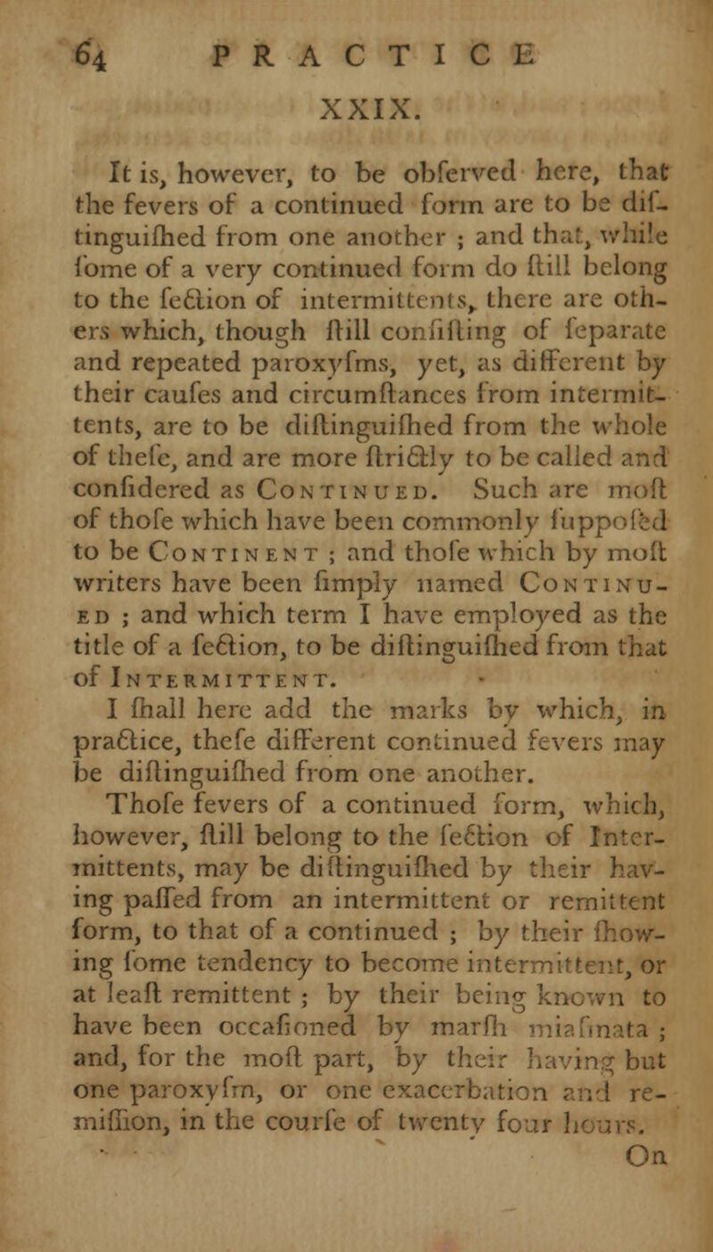 XXIX. It is, however, to be obferved here, that the fevers of a continued form are to be dif- tinguifhed from one another ; and th;;!, while fome of a very continued form do (till belong to the feclion of intermittents> there are oth- ers which, though Hill confiding of feparate and repeated paroxyfms, yet, as different by their caufes and circumftances from intermit- tents, are to be diftinguifhed from the whole of thefe, and are more flri6bly to be called and confidered as Continued. Such are moft of thofe which have been commonly fupr to be Continent ; and thofe which by moft writers have been fimply named Continu- ed ; and which term I have employed as the title of a feftion, to be diftinguifhed from that of Intermittent. I fhall here add the marks by which, in practice, thefe different continued fevers may be diftinguifhed from one another. Thofe fevers of a continued form, which, however, flill belong to the lection of Intcr- mittents, may be diftinguifhed by their hav- ing paffed from an intermittent or remittent form, to that of a continued ; by their mow- ing fome tendency to become intermittent, or at leaft remittent ; by their being known to have been occafioned by marfii miafmata ; and, for the moft part, by their having but one paroxylVn, or one exacerbation and re- miffion, in the courfe of twentv fouf On