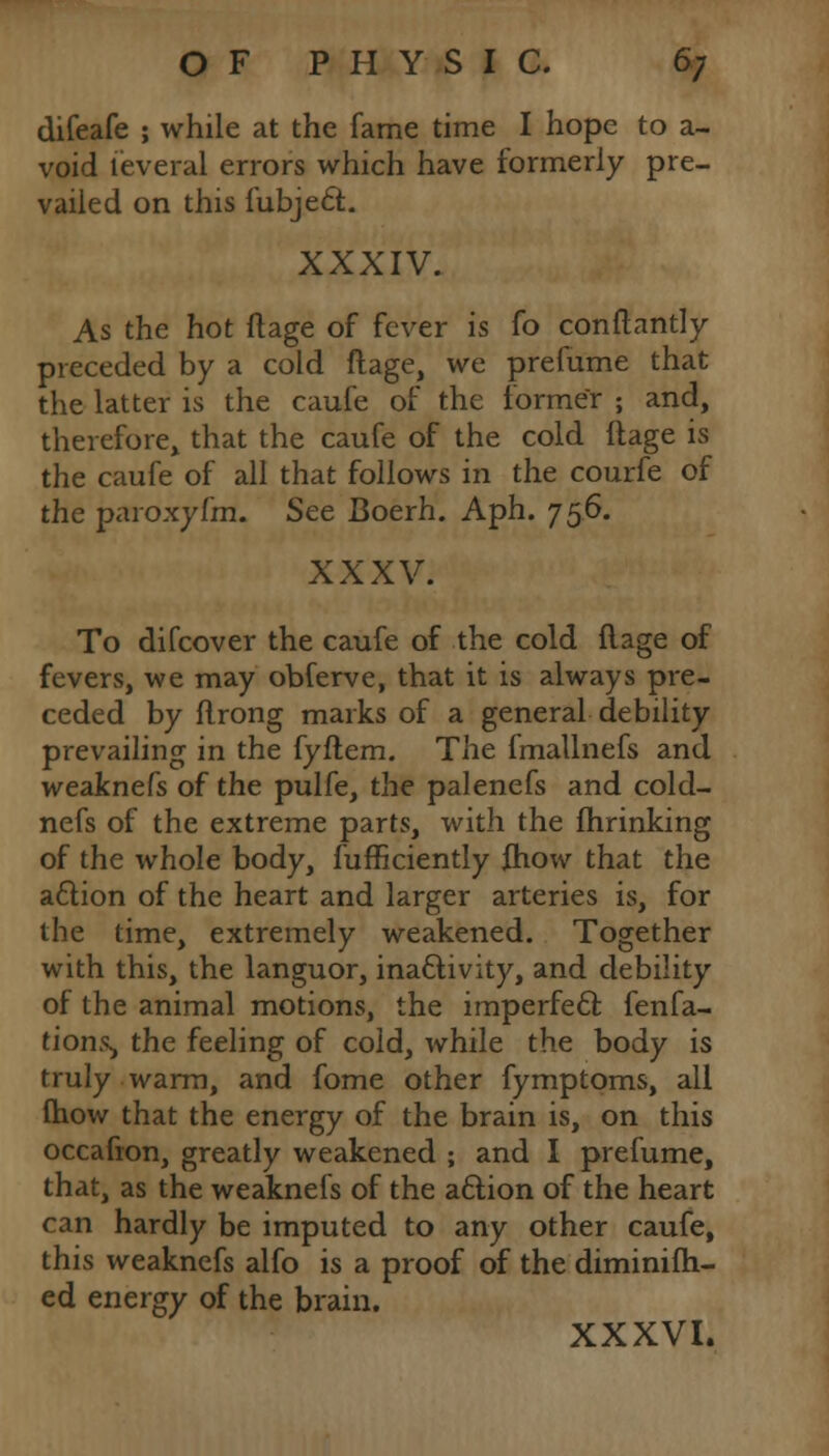 difeafe ; while at the fame time I hope to a- void leveral errors which have formerly pre- vailed on this fubje£r.. XXXIV. As the hot ftage of fever is fo conftantly preceded by a cold ftage, we prefume that the latter is the caufe of the former ; and, therefore, that the caufe of the cold itage is the caufe of all that follows in the courfe of the paroxyfm. See Boerh. Aph. 756. XXXV. To difcover the caufe of the cold flage of fevers, we may obferve, that it is always pre- ceded by flrong marks of a general debility prevailing in the fyftem. The fmallnefs and weaknefs of the pulfe, the palenefs and cold- nefs of the extreme parts, with the fhrinking of the whole body, fufficiently fhow that the a&ion of the heart and larger arteries is, for the time, extremely weakened. Together with this, the languor, inactivity, and debility of the animal motions, the imperfect fenfa- tionSj the feeling of cold, while the body is truly warm, and fome other fymptoms, all (how that the energy of the brain is, on this occafion, greatly weakened ; and I prefume, that, as the weaknefs of the attion of the heart can hardly be imputed to any other caufe, this weaknefs alfo is a proof of the diminifh- ed energy of the brain. XXXVI.