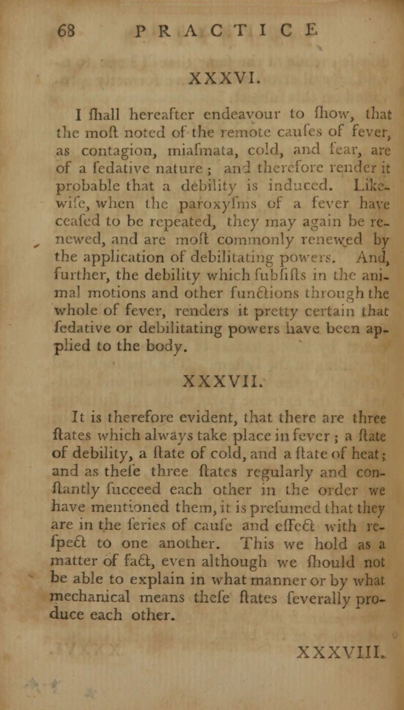 XXXVI. I fliall hereafter endeavour to fliow, that the mod noted of the remote caufes of fever, as contagion, miafmata, cold, and fear, of a fedativc nature ; and therefore render it probable that a debility is induced. Li wife, when the paroxyfms of a fever have cealed to be repeated, they may again be re- newed, and are moft commonly renewjed by the application of debilitating powers. And, further, the debility which fub lifts in the ani- mal motions and other functions through the whole of fever, renders it pretty certain that fedative or debilitating powers have been ap- plied to the body. XXXVII. It is therefore evident, that there are three ftates which always take place in fever ; a ftate of debility, a ftate of cold, and a ftate of heat ; and as thel'e three ftates regularly and con- flan tly fucceed each other in the order we have mentioned them, it is prefumed that they are in the feries of caufe and cfFecl; with rc- fpecT; to one another. This we hold as a matter of facf, even although we ftiould not be able to explain in what manner or by what mechanical means thefe ftates feverally pro- duce each other. XXXVIII..