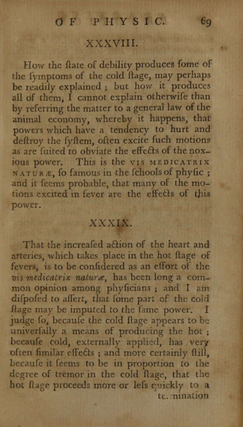 XXXVIII. How the ftate of debility produces fome of the l'ymptoms of the cold ftage, may perhaps be readily explained ; but how it produces all of them, I cannot explain otherwife than by referring the matter to a general law of the animal economy, whereby it happens, that powers which have a tendency to hurt and deftroy the fyflem, often excite fuch motions as are fuited to obviate the effects of the nox- ious power. This is the vis medicatrix natur /E, fo famous in the fchools of phyfic ; and it fcems probable, that many of the mo- tions excited in fever are the effects of this power. XXXIX. That the increafed action of the heart and arteries, which takes place in the hot ftage of fevers, is to be confidered as an effort of the vis medicatrix naluray has been long a com- mon opinion among phyficians ; and I am difpofed to affert, that fbme part of the cold ftage may be imputed to the lame power. I judge fo, becaufe the cold ftage appears to be univerfaily a means of producing the hot ; becaufe cold, externally applied, has very often fimilar cffe£ts ; and more certainly ftill, becaufe it feems to be in proportion to the degree of tremor in the cold ftage, that the hot ft;ige proceeds more or lefs c^ickly to a tc. nination