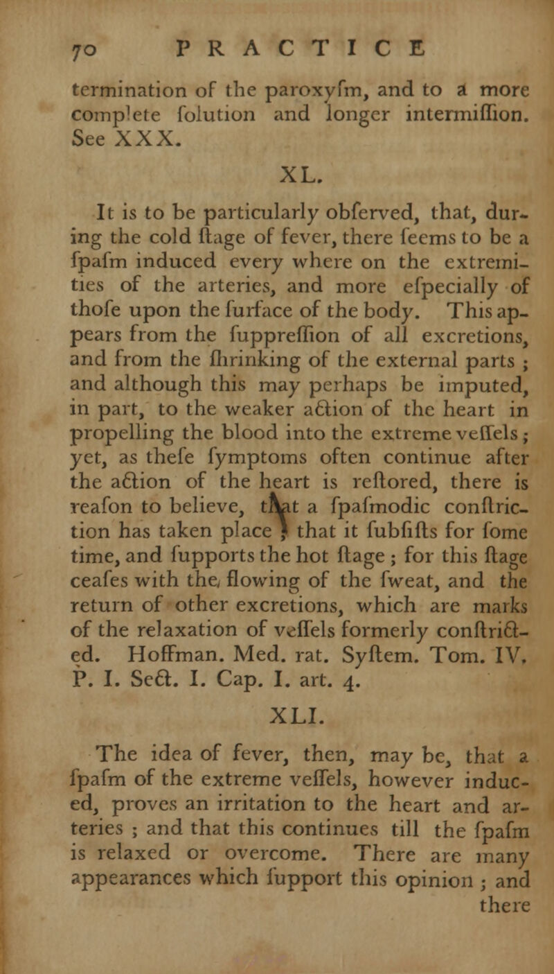 termination of the paroxyfm, and to a more complete folution and longer intermiflion. See XXX. XL. It is to be particularly obferved, that, dur- ing the cold ftage of fever, there feems to be a fpafm induced every where on the extremi- ties of the arteries, and more efpecially of thofe upon the furface of the body. This ap- pears from the fuppreffion of all excretions, and from the fhrinking of the external parts ; and although this may perhaps be imputed, in part, to the weaker aclion of the heart in propelling the blood into the extreme veffels; yet, as thefe fymptoms often continue after the aclion of the heart is reftored, there is reafon to believe, trat a fpafmodic conftric- tion has taken place ) that it fubfifls for fome time, and fupports the hot ftage ; for this ftage ceafes with the flowing of the fweat, and the return of other excretions, which are marks of the relaxation of veffels formerly conftri6l- ed. Hoffman. Med. rat. Syftem. Tom. IV. P. I. Sed. I. Cap. I. art. 4. XLI. The idea of fever, then, may be, that a fpafm of the extreme veffels, however induc- ed, proves an irritation to the heart and ar- teries ; and that this continues till the fpafm is relaxed or overcome. There are many appearances which iupport this opinion ; and there