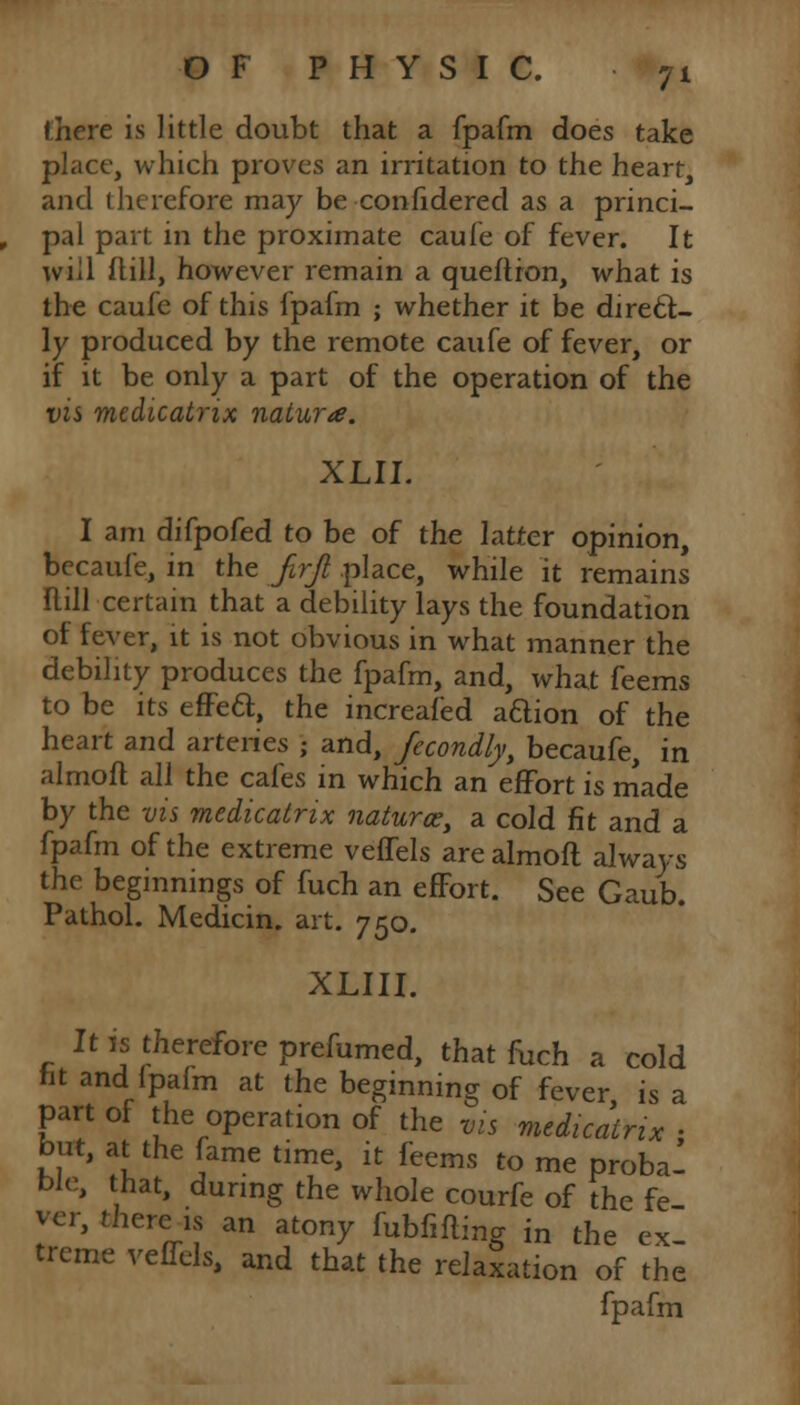 there is little doubt that a fpafm does take place, which proves an irritation to the heart, and therefore may be confidered as a princi- pal part in the proximate caufe of fever. It will ftill, however remain a queflron, what is the caufe of this fpafm ; whether it be direct- ly produced by the remote caufe of fever, or if it be only a part of the operation of the vis medicatrix nature. XLII. I am difpofed to be of the latter opinion, becaufe, in the Jirjl place, while it remains Hill certain that a debility lays the foundation of fever, it is not obvious in what manner the debility produces the fpafm, and, what feems to be its effea, the increafed aftion of the heart and arteries ; and, fccondly, becaufe, in almoft all the cafes in which an effort is made by the vis medicatrix natures, a cold fit and a fpafm of the extreme veffels are almoft always the beginnings of fuch an effort. See Gaub. Pathol. Medicin. art. 750. XLIII. It is therefore prefumed, that fuch a cold fit and ipafm at the beginning of fever, is a part of the operation of the vis medicatrix , but, at the fame time, it feems to me proba- ble, that, during the whole courfe of the fe ver, there is an atony fubfifW in the ex treme vCSdst and that the relaxation of the fpafm