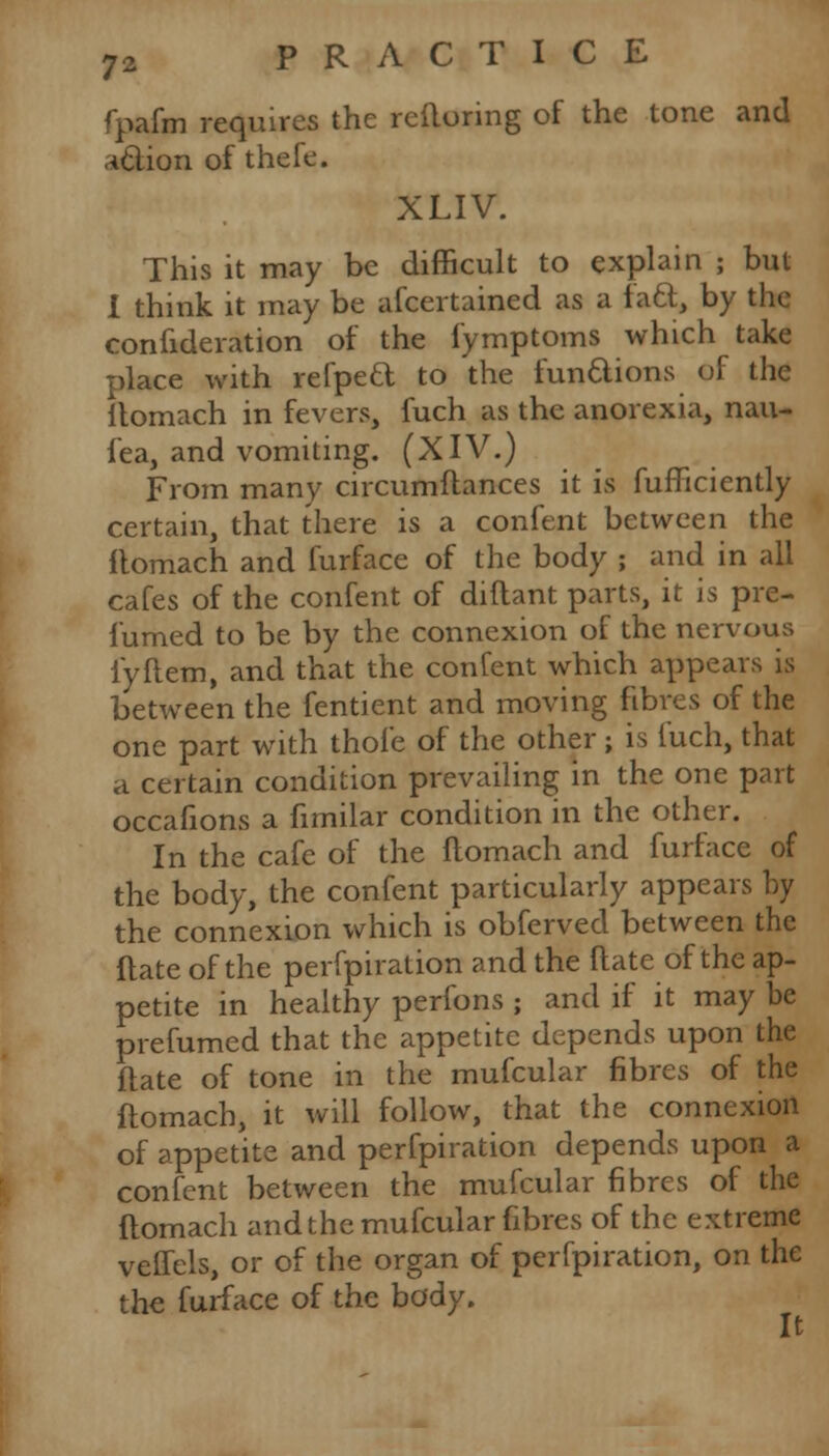 fpafm requires the rcftoring of the tone and a&ion of thefe. XLIV. This it may be difficult to explain ; but I think it may be afcertained as a fa&, by the confideration of the fymptoms which take place with refpeft to the fun&ions of the itomach in fevers, fuch as the anorexia, nau- fea, and vomiting. (XIV.) From many circumftances it is fufficiently certain, that there is a confent between the itomach and furface of the body ; and in all cafes of the confent of diftant parts, it is pre- lumed to be by the connexion of the nervous iyftem, and that the confent which appears is between the fentient and moving fibres of the one part with thofe of the other; is fuch, that a certain condition prevailing in the one part occafions a fimilar condition in the other. In the cafe of the ftomach and furface of the body, the confent particularly appears by the connexion which is obferved between the flate of the perfpiration and the ftate of the ap- petite in healthy perfons ; and if it may be prefumed that the appetite depends upon the ftate of tone in the mufcular fibres of the ftomach, it will follow, that the connexion of appetite and perfpiration depends upon a confent between the mufcular fibres of the flomach and the mufcular fibres of the extreme velTels, or of the organ of perfpiration, on the the furface of the body. 4*