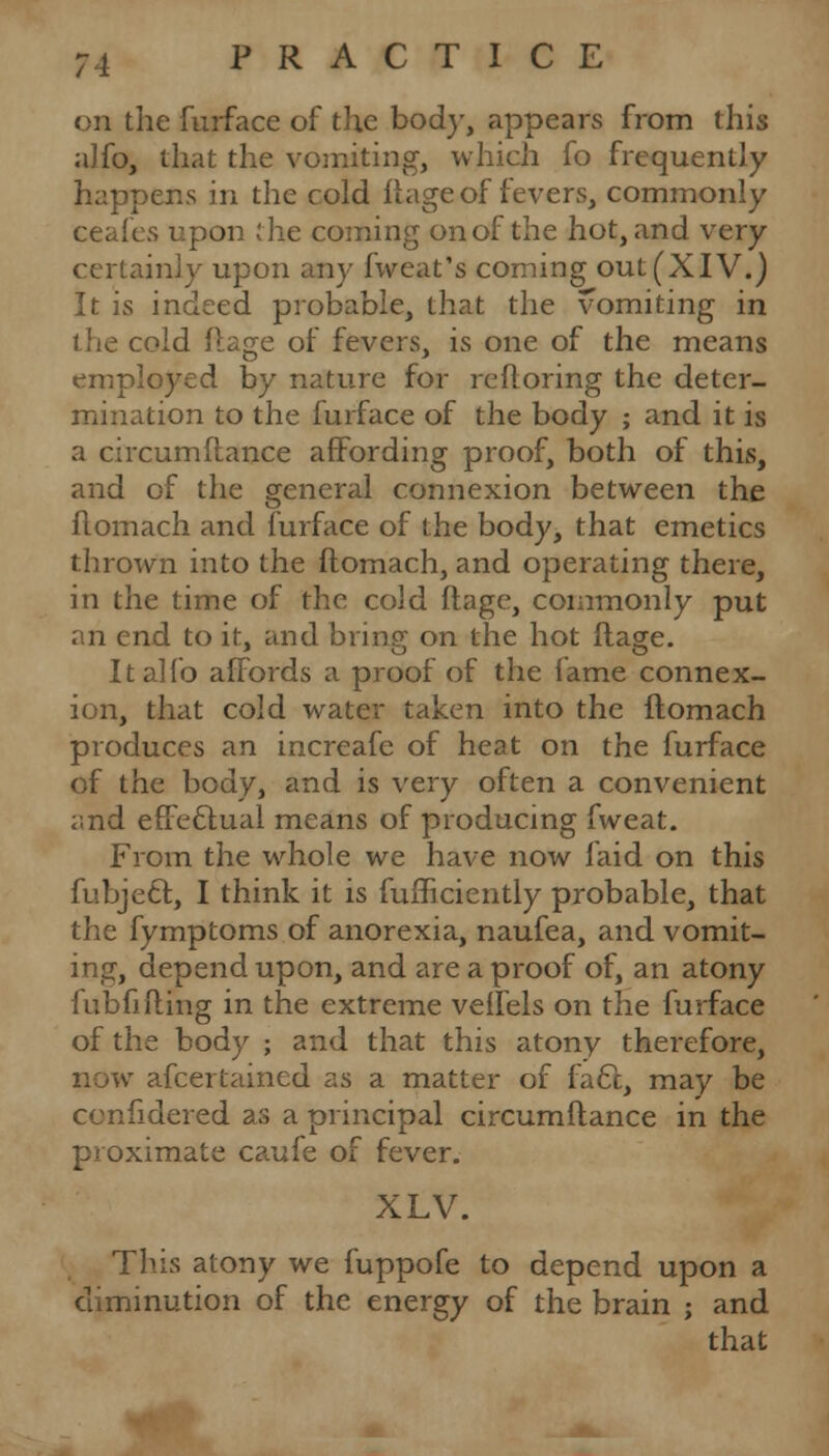 on the furface of the bod)-, appears from this aJfo, that the vomiting, which fo frequently happens in the cold fiage of fevers, commonly ceafes upon the coming on of the hot, and very certainly upon any fweat's coming out (XIV.) It is indeed probable, that the vomiting in the cold flage of fevers, is one of the means employed by nature for refloring the deter- mination to the furface of the body ; and it is a circumftance affording proof, both of this, and of the general connexion between the flomach and furface of the body, that emetics thrown into the flomach, and operating there, in the time of the cold ilage, commonly put an end to it, and brino; on the hot flage. It alio affords a proof of the fame connex- ion, that cold water taken into the flomach produces an increafe of heat on the furface of the body, and is very often a convenient i.nd effectual means of producing fweat. From the whole we have now laid on this fubje£l, I think it is fufficiently probable, that the fymptoms of anorexia, naufea, and vomit- ing, depend upon, and are a proof of, an atony fubfifling in the extreme veifels on the furface of the body ; and that this atony therefore, now afcertained as a matter of fa6t, may be ccnfidered as a principal circumflance in the proximate caufe of fever. XLV. This atony we fuppofe to depend upon a diminution of the energy of the brain ; and that