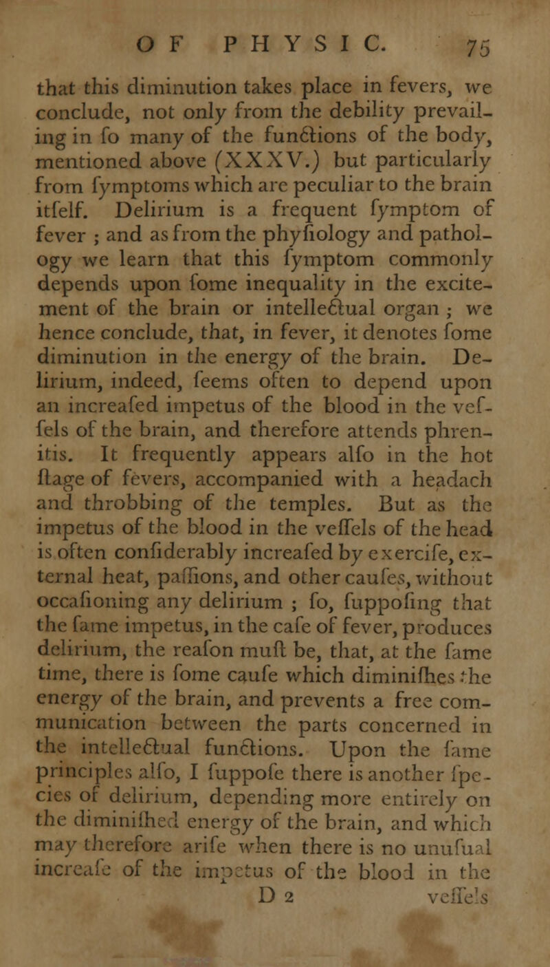 that this diminution takes place in fevers, we conclude, not only from the debility prevail- ing in fo many of the functions of the body, mentioned above (XXXV.) but particularly from fymptoms which are peculiar to the brain itfelf. Delirium is a frequent fymptom of fever ; and as from the phyfiology and pathol- ogy we learn that this fymptom commonly depends upon fome inequality in the excite- ment of the brain or intellectual organ ; we hence conclude, that, in fever, it denotes fome diminution in the energy of the brain. De- lirium, indeed, feems often to depend upon an increafed impetus of the blood in the vef- fels of the brain, and therefore attends phren- itis. It frequently appears alfo in the hot ftage of fevers, accompanied with a headach and throbbing of the temples. But as the impetus of the blood in the veffels of the head is often confiderably increafed by exercife, ex- ternal heat, paflions, and other caufes, without occafioning any delirium ; fo, fuppofmg that the fame impetus, in the cafe of fever, produces delirium, the reafon rauft be, that, at the fame time, there is fome caufe which diminifhes the energy of the brain, and prevents a free com- munication between the parts concerned in the intellectual functions. Upon the lame principles alfo, I fuppofe there is another fpe- cies of delirium, depending more entirely on the diminiihed energy of the brain, and which may therefore arife when there is no unufual increafe of the impetus of the blood in the D 2 velle'is