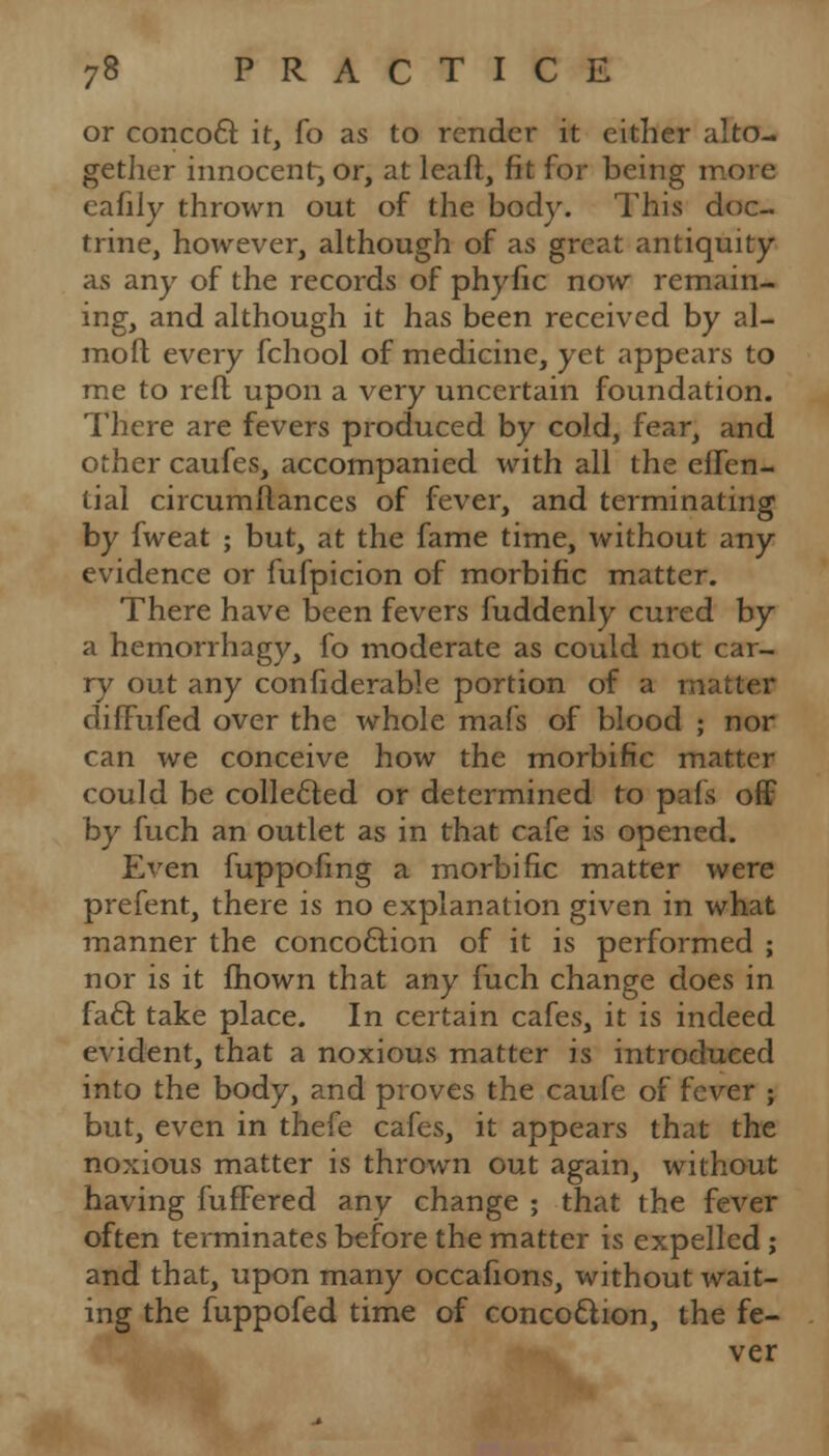 or concocl: it, fo as to render it either alto- gether innocent, or, at leaft, fit for being more eafily thrown out of the body. This doc- trine, however, although of as great antiquity as any of the records of phyfic now remain- ing, and although it has been received by al- mofl every fchool of medicine, yet appears to me to reft upon a very uncertain foundation. There are fevers produced by cold, fear, and other caufes, accompanied with all the eifen- tial circumftances of fever, and terminating by fweat ; but, at the fame time, without any evidence or fufpicion of morbific matter. There have been fevers fuddenly cured by a hemorrhagy, fo moderate as could not car- ry out any confiderable portion of a matter diffufed over the whole mafs of blood ; nor can we conceive how the morbific matter could be collected or determined to pals off by fuch an outlet as in that cafe is opened. Even fuppofmg a morbific matter were prefent, there is no explanation given in what manner the concoftion of it is performed ; nor is it fhown that any fuch change does in facl take place. In certain cafes, it is indeed evident, that a noxious matter is introduced into the body, and proves the caufe of fever ; but, even in thefe cafes, it appears that the noxious matter is thrown out again, without having fufFered any change ; that the fever often terminates before the matter is expelled; and that, upon many occafions, without wait- ing the fuppofed time of concoQion, the fe- ver