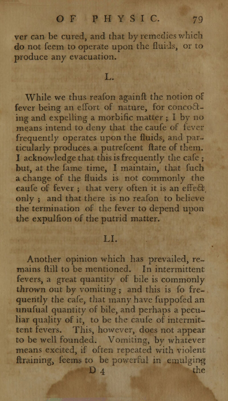 ver can be cured, and that by remedies which do not feem to operate upon the fluids, or to produce any evacuation. L. While we thus reafon againft the notion of fever being an effort of nature, for concoct- ing and expelling a morbific matter ; I by no means intend to deny that the caufe of fever frequently operates upon the fluids, and par- ticularly produces a putrefcent ftate of them. I acknowledge that this is frequently the cafe ; but, at the fame time, I maintain, that fuch a change of the fluids is not commonly the caufe of fever ; that verv often it is an effeft only ; and that there is no reafon to believe the termination of the fever to depend upon the expulfion of the putrid matter. LI. Another opinion which has prevailed, re- mains ftill to be mentioned. In intermittent fevers, a great quantity of bile is commonly thrown out by vomiting; and this is fo fre- quently the cafe, that many have fuppofed an unufual quantity of bile, and perhaps a pecu- liar quality of it, to be the caufe of intermit- tent fevers. This, however, does not appear to be well founded. Vomiting, bv whatever means excited, if often repeated with violent ftraining, feems to be powerful in emulging D 4 the