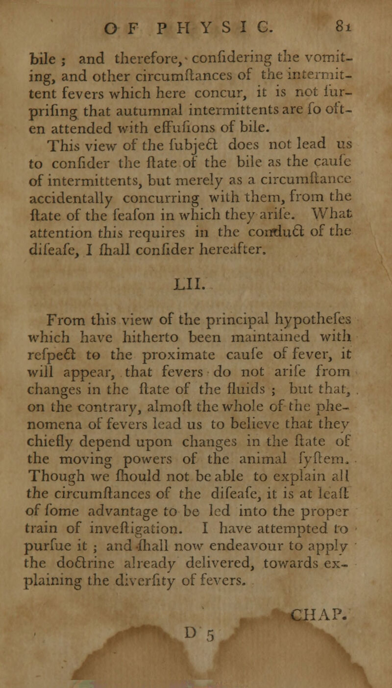 bile ; and therefore,- confidedng the vomit- ing, and other circumftances of the intermit- tent fevers which here concur, it is not l'ur- prifmg that autumnal intermittents are fo ott- en attended with effufions of bile. This view of the fubjeft does not lead us to confider the Hate or the bile as the caufe of intermittents, but merely as a circumftance accidentally concurring with them, from the ftate of the feafon in which theyarife. What attention this requires in the conduft of the difeafe, I fhall confider hereafter. LI I. From this view of the principal hypothefes which have hitherto been maintained with refpecl to the proximate caufe of fever, it will appear, that fevers • do not arife from changes in the ftate of the fluids ; but that, on the contrary, almoft the whole of the phe- nomena of fevers lead us to believe that they chiefly depend upon changes in the ftate of the moving powers of the animal fyflem. Though we fhould not be able to explain all the circumftances of the difeafe, it is at lead of fome advantage to be led into the proper train of inveftigation. I have attempted to purfue it ; and-fhall now endeavour to apply the doftrine already delivered, towards ex- plaining the diverlity of fevers. *4lKC£IAP. D