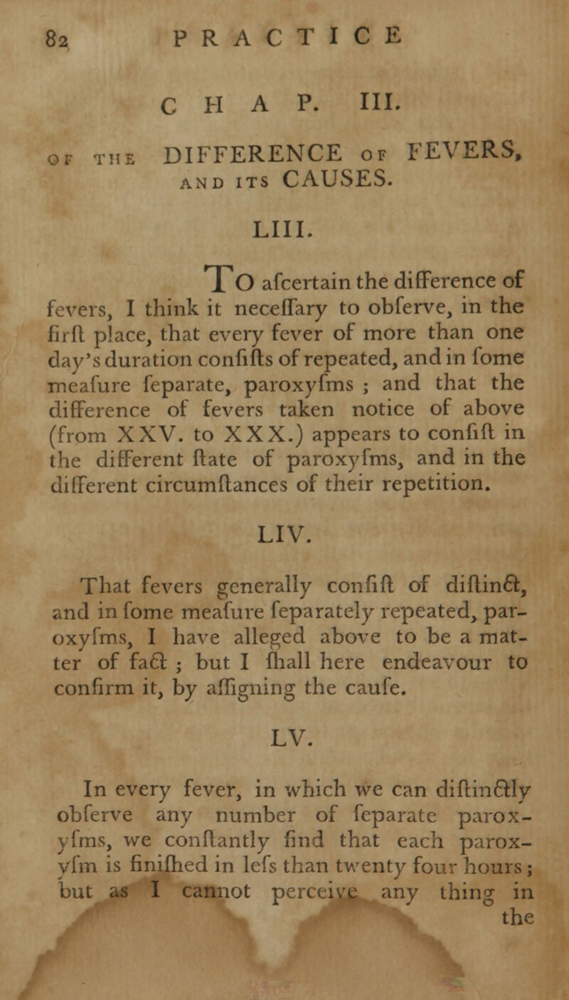 CHAP. III. of the DIFFERENCE of FEVERS, and its CAUSES. LIII. To afcertain the difference of fevers, I think it neceffary to obferve, in the firfl place, that every fever of more than one day's duration confifts of repeated, and in fome meafure feparate, paroxyfms ; and that the difference of fevers taken notice of above (from XXV. to XXX.) appears to confift in the different Mate of paroxyfms, and in the different circumftances of their repetition. LIV. That fevers generally confift of diflinct., and in fome meafure feparately repeated, par- oxyfms, I have alleged above to be a mat- ter of fa£t. ; but I mail here endeavour to confirm it, by affigning the caufe. LV. In every fever, in which we can diflm&ly obferve any number of feparate parox- yfms, we conflantly find that each parox- yfm is finifhed in lefs than twenty four hours; but as I cannot perceive any thing in L M the