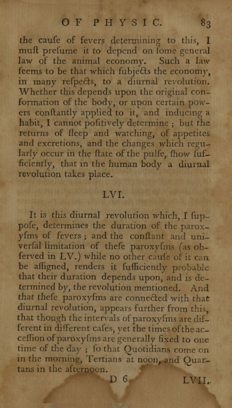 the caufe of fevers determining to this, I mull prelume it to depend on iome general law of the animal economy. Such a law feems to be that which fubje&s the economy, in many refpe&s, to a diurnal revolution. Whether this depends upon the original con- formation of the body, or upon certain pow- ers conftantly applied to it, and inducing a habit, I cannot pofitively determine ; but the returns of fleep and watching, of appetites and excretions, and the changes which regu- larly occur in the Hate of the pulfe, (how fuf- ficiently, that in the human body a diurnal revolution takes place. LVI. It is this diurnal revolution which, I fup~ pofe, determines the duration of the parox- yfms of fevers ; and the conftant and uni- verfal limitation of thefe paroxyfms (as ob- ferved in LV.) while no other caufe of it can be affigned, renders it fufficiently probable that their duration depends upon, and is de- termined by, the revolution mentioned. And that thefe paroxyfms are connected with that diurnal revolution, appears further from this, that though the intervals of paroxyfms are dif- ferent in different cafes, yet the times oftheac- cefhon of paroxyfms are generally fixed to one time of the day ; fo that Quotidians come on in the morning, Tertians at noon, and Quar- tans in the afternoon. D 6 LVII..