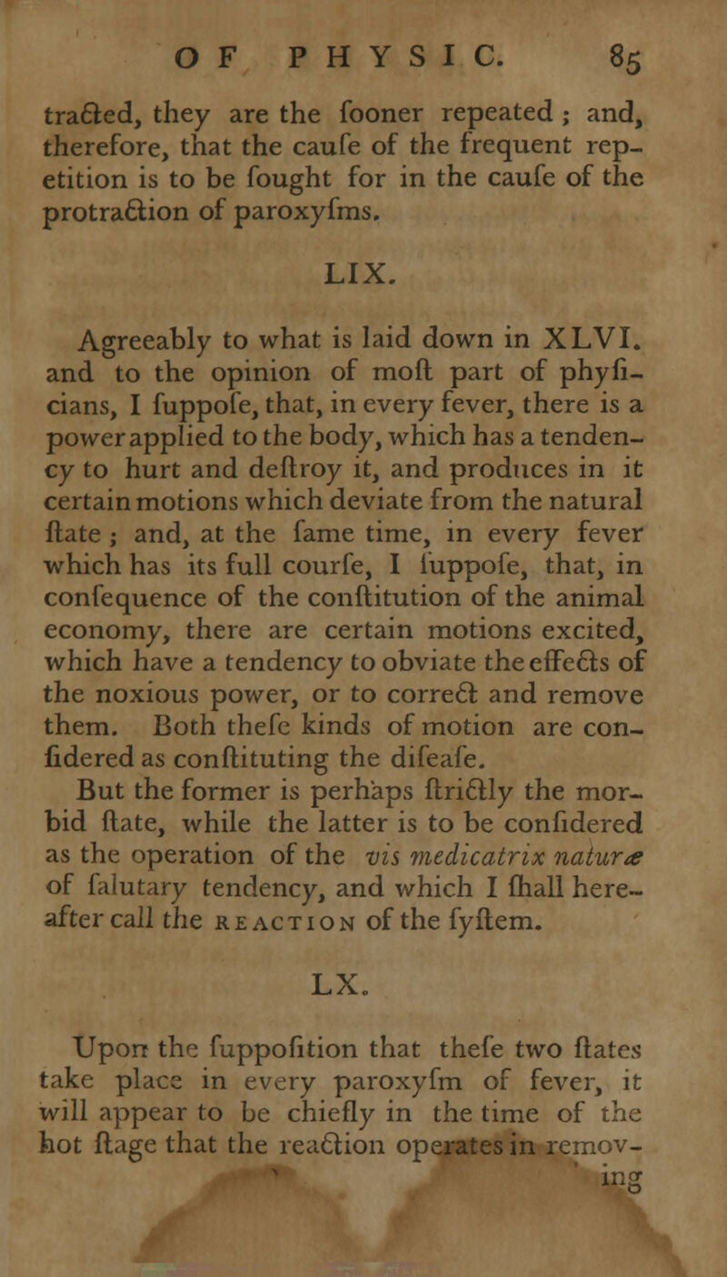 tradted, they are the fooner repeated ; and, therefore, that the caufe of the frequent rep- etition is to be fought for in the caufe of the protraction of paroxyfms. LIX. Agreeably to what is laid down in XLVI. and to the opinion of moft part of phyfi- cians, I fuppofe, that, in every fever, there is a power applied to the body, which has a tenden- cy to hurt and deftroy it, and produces in it certain motions which deviate from the natural ftate ; and, at the fame time, in every fever which has its full courfe, I iuppofe, that, in confequence of the conftitution of the animal economy, there are certain motions excited, which have a tendency to obviate the effects of the noxious power, or to correct and remove them. Both thefe kinds of motion are con- fidered as conftituting the difeafe. But the former is perhaps ftrittly the mor- bid ftate, while the latter is to be confidered as the operation of the vis medicatrix naturae of falutary tendency, and which I fhall here- after call the reaction of the fyftem. LX. Upon the fuppofition that thefe two ftates take place in every paroxyfm of fever, it will appear to be chiefly in the time of the hot flage that the reaction operates in remov- ing