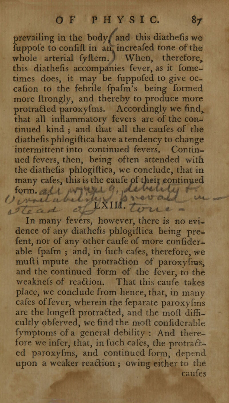 prevailing in the body( and this diathefis we fuppofe to confift in an increafed tone of the whole arterial fyftem.) When, therefore,, this diathefis accompanies fever, as it fome- times does, it may be fuppofed to give oc- cafion to the febrile fpafm's being formed more ftrongly, and thereby to produce more protracted paroxyfms. Accordingly we find^ that all inflammatory fevers are of the con- tinued kind ; and that all the caufes of the diathefis phlogiftica have a tendency to change intermittent into continued fevers. Contin- ued fevers, then, being often attended with the diathefis phlogiftica, we conclude, that in many cafes, this is the caufe of their continued form.,it' r /Vl'ttaM )H^I2~ ■ VTTT uu- LXlId. £j In many fevers, however, there is no evi- dence of any diathefis phlogiftica being pre- fent, nor of any other caufe of more confider- able fpafm ; and, in fuch cafes, therefore, we mufti mpute the protraction of paroxvfms, and the continued form of the fever, to the weaknefs of reaction. That this caufe takes place, we conclude from hence, that, in many cafes of fever, wherein the feparate paroxyfms are the longeft protracted, and the moft diffi- cultly obferved, we find the moft confiderable fymptoms of a general debility : And there- fore we infer, that, in fuch cafes, the protract- ed paroxyfms, and continued form, depend upon a weaker reaction ; owing either to the caufes