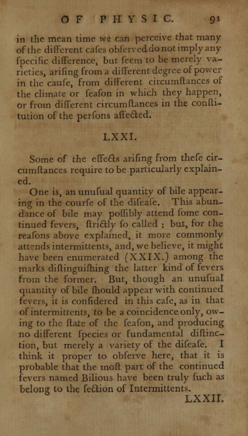 in the mean time we can perceive that many of the different cafes obferveddo not imply any fpecific difference, but feem to be merely va- rieties, arifing from a different degree of power in the caufe, from different circumftances of the climate or feafon in which they happen, or from different circumftances in the confti- tution of the perfons affected. LXXI. Some of the effects arifing from thefe cir- cumftances require to be particularly explain- ed. One is, an unufual quantity of bile appear- ing in the courfe of the difeafe. This abun- dance of bile may poffibly attend fome con- tinued fevers, ftri&ly fo called ; but, for the reafons above explained, it more commonly attends intermittents, and, we believe, it might have been enumerated (XXIX.) among the marks diftinguifhing the latter kind of fevers from the former. But, though an unufual quantity of bile fhould appear with continued fevers, it is confidered in this cafe, as in that of intermittents, to be a coincidence only, ow- ing to the ftale of the feafon, and producing no different fpecies or fundamental diftinc- tion, but merely a variety of the difeafe. I think it proper to obferve here, that it is probable that the moft part of the continued fevers named Bilious have been truly fuch as belong to the fe&ion of Intermittents. LXXII.