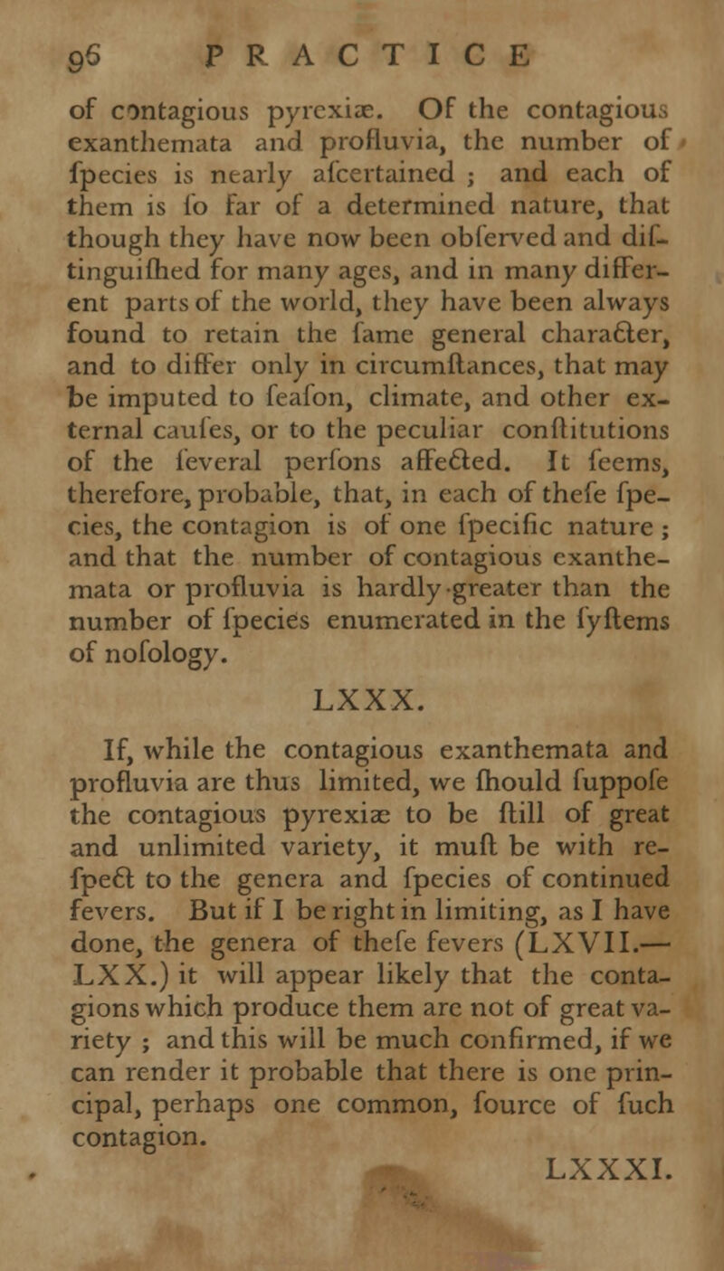 of contagious pyrexiae. Of the contagious exanthemata and profluvia, the number of fpecies is nearly afcertained ; and each of them is fo far of a determined nature, that though they have now been obferved and dif- tinguifhed for many ages, and in many differ- ent parts of the world, they have been always found to retain the fame general character, and to differ only in circumftances, that may be imputed to fealon, climate, and other ex- ternal caufes, or to the peculiar conftitutions of the feveral perfons affecled. It feems, therefore, probable, that, in each of thefe fpe- cies, the contagion is of one fpecific nature ; and that the number of contagious exanthe- mata or profluvia is hardly greater than the number of fpecies enumerated in the fyftems of nofology. LXXX. If, while the contagious exanthemata and profluvia are thus limited, we mould fuppofe the contagious pyrexiae to be ftill of great and unlimited variety, it muft be with re- fpecl; to the genera and fpecies of continued fevers. But if I be right in limiting, as I have done, the genera of thefe fevers (LXVII.— LXX.) it will appear likely that the conta- gions which produce them arc not of great va- riety ; and this will be much confirmed, if we can render it probable that there is one prin- cipal, perhaps one common, fource of fuch contagion. LXXXI.