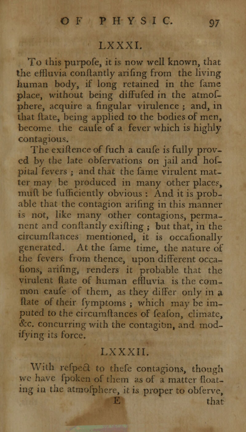 LXXXI. To this purpofe, it is now well known, that the effluvia conftantly arifing from the living human body, if long retained in the fame place, without being difFufed in the atmof- phere, acquire a fmgular virulence ; and, in that ftate, being applied to the bodies of men, become the caufe of a fever which is highly contagious. The exiftence of fuch a caufe is fully prov- ed by the late obfervations on jail and hof- pital fevers ; and that the fame virulent mat- ter may be produced in many other places, mull be fufficiently obvious : And it is prob- able that the contagion arifing in this manner is not, like many other contagions, perma- nent and conftantly exifting ; but that, in the circumftances mentioned, it is occasionally generated. At the fame time, the nature of the fevers from thence, upon different occa- fions, arifing, renders it probable that the virulent ftate of human effluvia is the com- mon caufe of them, as they differ only in a ftate of their fymptoms ; which may be im- puted to the circumftances of feafon, climate, S:c. concurring with the contagion, and mod- ifying its force. LXXXII. With refpecl to thefe contagions, though we have fpoken of them as of a matter float- ing in. the atmofphere, it is proper to obferve, E that