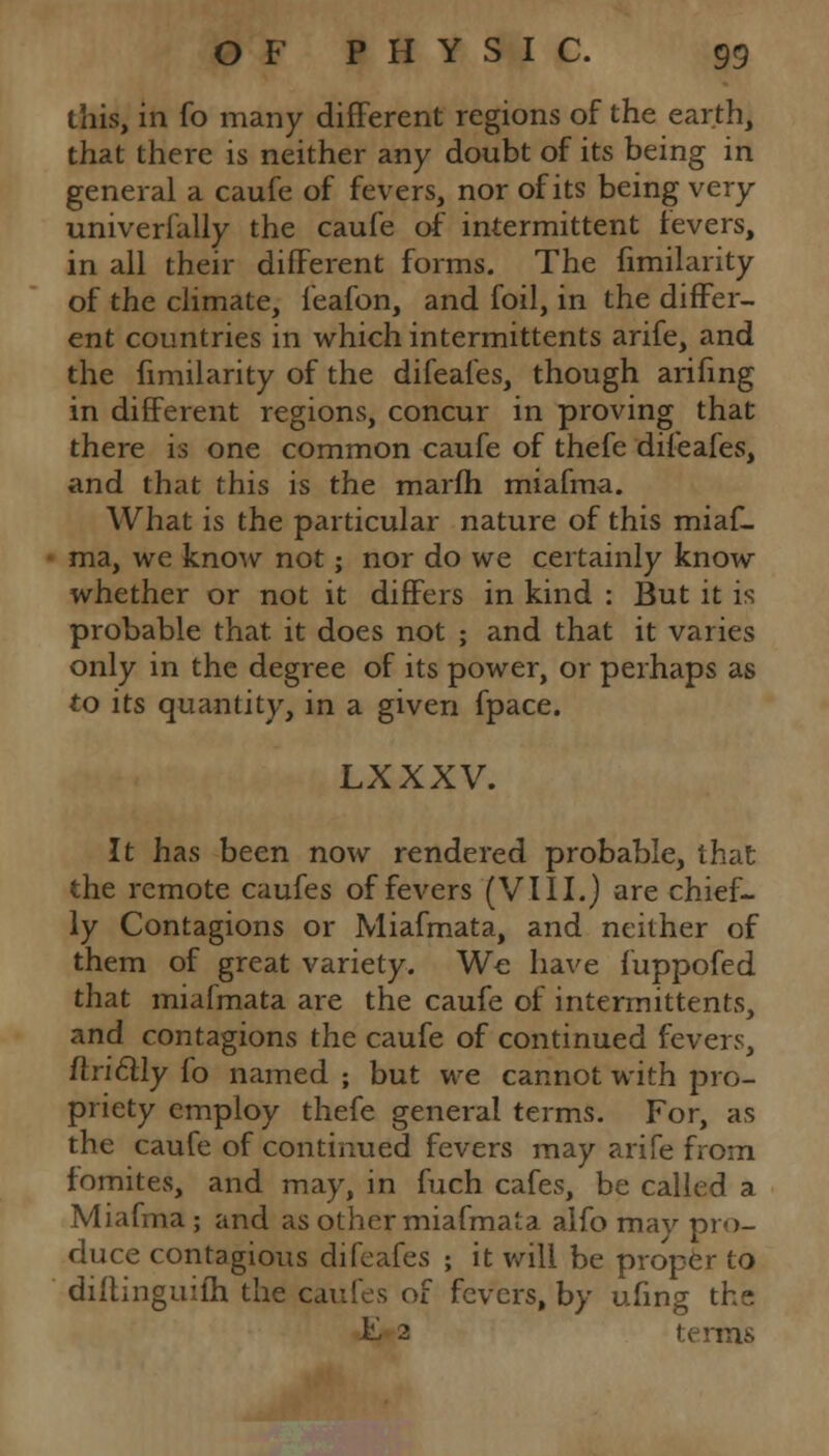 this, in fo many different regions of the earth, that there is neither any doubt of its being in general a caufe of fevers, nor of its being very univerfally the caufe of intermittent fevers, in all their different forms. The fimilarity of the climate, ieafon, and foil, in the differ- ent countries in which intermittents arife, and the fimilarity of the difeafes, though arifing in different regions, concur in proving that there is one common caufe of thefe difeafes, and that this is the marfh miafma. What is the particular nature of this miaf- ma, we know not; nor do we certainly know whether or not it differs in kind : But it is probable that it does not ; and that it varies only in the degree of its power, or perhaps as to its quantity, in a given fpace. LXXXV. It has been now rendered probable, that the remote caufes of fevers (VIII.) are chief- ly Contagions or Miafmata, and neither of them of great variety. We have fuppofed that miafmata are the caufe of intermittents, and contagions the caufe of continued fevers, ftri£tly fo named ; but we cannot with pro- priety employ thefe general terms. For, as the caufe of continued fevers may arife from fomites, and may, in fuch cafes, be called a Miafma ; and as other miafmata alfo may pro- duce contagious difeafes ; it will be proper to dillinguilh the caufes of fevers, by ufing the F 2 terms