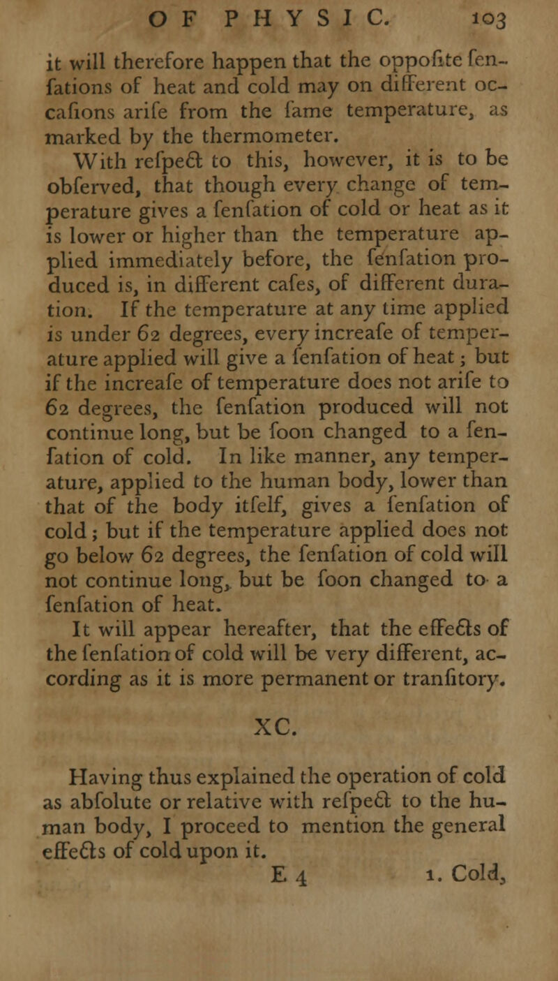 it will therefore happen that the oppofite fen- fations of heat and cold may on different oc- cafions arife from the fame temperature, as marked by the thermometer. With refpecl; to this, however, it is to be obferved, that though every change of tem- perature gives a fenfation of cold or heat as it is lower or higher than the temperature ap- plied immediately before, the fenfation pro- duced is, in different cafes, of different dura- tion. If the temperature at any lime applied is under 62 degrees, every increafe of temper- ature applied will give a fenfation of heat; but if the increafe of temperature does not arife to 62 degrees, the fenfation produced will not continue long, but be foon changed to a fen- fation of cold. In like manner, any temper- ature, applied to the human body, lower than that of the body itfelf, gives a fenfation of cold; but if the temperature applied does not go below 62 degrees, the fenfation of cold will not continue long, but be foon changed to a fenfation of heat. It will appear hereafter, that the effects of the fenfation of cold will be very different, ac- cording as it is more permanent or tranfitory. XC. Having thus explained the operation of cold as abfolute or relative with refpecl: to the hu- man body, I proceed to mention the general effects of cold upon it. E 4 1. Cold,