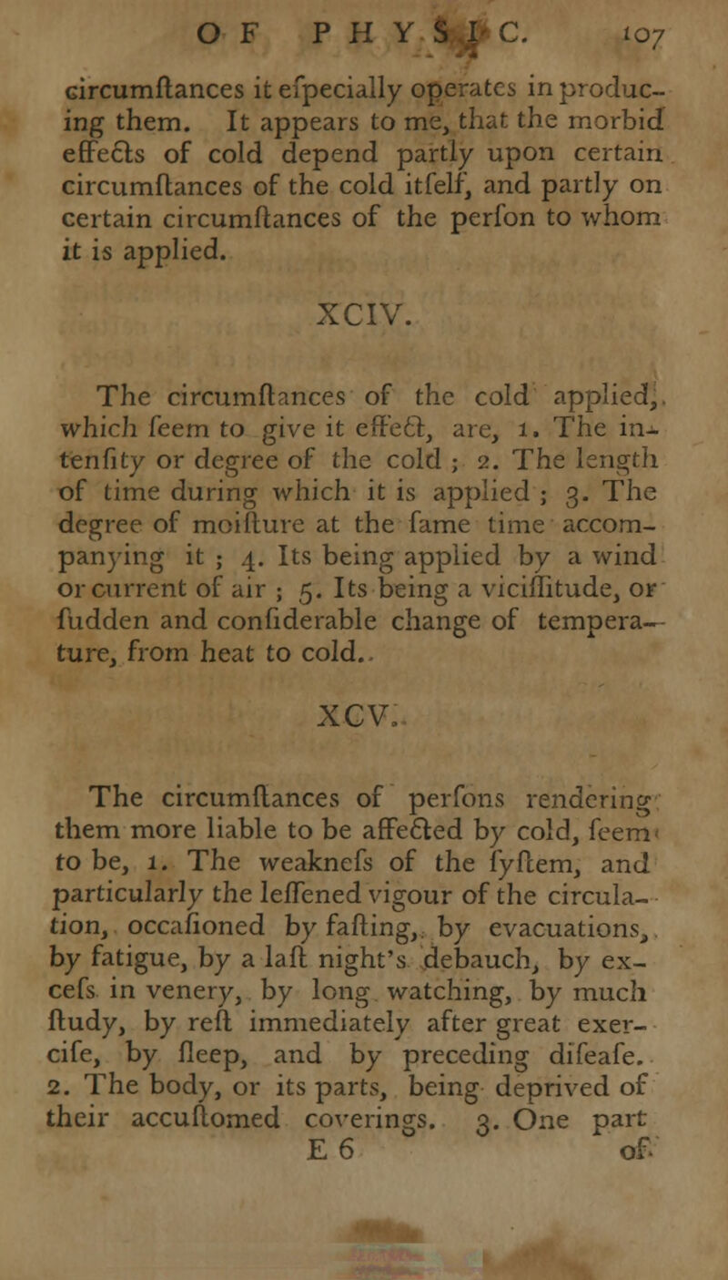 Gircumftances it efpecially operates in produc- ing them. It appears to me, that the morbid effects of cold depend partly upon certain circumftances of the cold itfelf, and partly on certain circumftances of the perfon to whom it is applied. XCIV. The circumftances of the cold applied,, which feem to give it efr'e£t, are, 1. The in^ tenfity or degree of the cold ; 2. The length of time during which it is applied ; 3. The degree of moifture at the fame time accom- panying it ; 4. Its being applied by a wind or current of air ; 5. Its being a viciflitude, or fudden and confiderable change of tempera- ture, from heat to cold.. xcv. The circumftances of perfons rendering them more liable to be affected by cold, feem< to be, 1. The weaknefs of the fyftem, and particularly the leftened vigour of the circula- tion, occafioned by falling,, by evacuations, by fatigue, by a laft night's debauch, by ex- cefs in venery, by long watching, by much ftudy, by reft immediately after great exer- cife, by fleep, and by preceding difeafe. 2. The body, or its parts, being deprived of their accuftomed coverings. 3. One part E 6 of