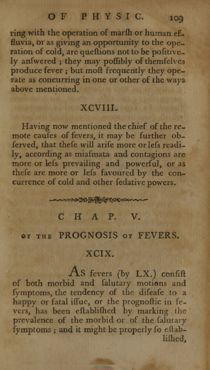 ring with the operation of marfh or human ef- fluvia, or as giving an opportunity to the ope- ration of cold, are queftions not to be pofitive- ly anfwered ; they may poffibly of themfelvea produce fever ; but mod frequently they ope- rate as concurring in one or other of the ways above mentioned. XCVIII, Having now mentioned the chief of the re- mote caules of fevers, it may be further ob- served, that thefe will arife more or lefs readi- ly, according as miafmata and contagions are more or lefs prevailing and powerful, or as thefe are more or lefs favoured by the con- currence of cold and other fedative powers. CHAP. V. ©f the PROGNOSIS of FEVERS. XCIX. AS fevers (by LX.) confift of both morbid and falutary motions and fymptoms, the tendency of the difeafe to a happy or fatal iifue, or the prognoftic in fe- vers, has been eftablifhed by marking the prevalence of the morbid or of the falutary fymptoms j and it might be properly fo eftab- lifhed,