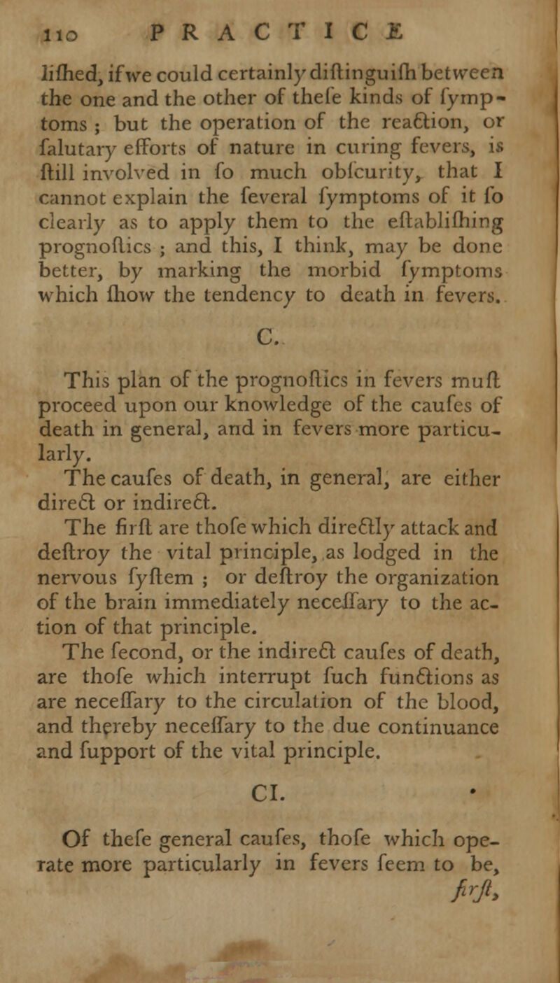 lifhed, if we could certainly diftinguifh between the one and the other of thefe kinds of fymp- toms ; but the operation of the reaction, or falutary efforts of nature in curing fevers, is ftill involved in fo much oblcurity, that I cannot explain the feveral fymptoins of it lb clearly as to apply them to the eftablifhing prognoflics ; and this, I think, may be done better, by marking the morbid fymptoms which fhow the tendency to death in fevers. C. This plan of the prognoflics in fevers muff proceed upon our knowledge of the caufes of death in general, and in fevers more particu- larly. The caufes of death, in general, are either direct or indirect. The firfl are thofe which directly attack and deftroy the vital principle, as lodged in the nervous fyftem ; or deftroy the organization of the brain immediately neceffary to the ac- tion of that principle. The fecond, or the indirect caufes of death, are thofe which interrupt fuch functions as are neceffary to the circulation of the blood, and thereby neceffary to the due continuance and fupport of the vital principle. CI. Of thefe general caufes, thofe which ope- rate more particularly in fevers feem to be,