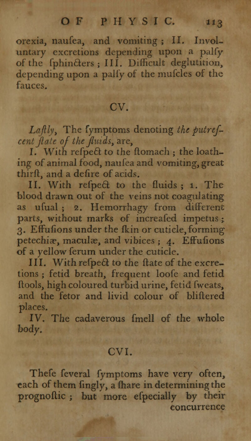 orexia, naufea, and vomiting ; II. Invol- untary excretions depending upon a pal fy of the fphinfters ; III. Difficult deglutition, depending upon a palfy of the mufcles of the fauces. cv. Laflly, The fymptoms denoting the putref- centflate of the fluids, are, I. With refpecl: to the ftomach ; the loath- ing of animal food, naufea and vomiting, great thirfl, and a defire of acids. II. With refpecl: to the fluids ; 1. The blood drawn out of the veins not coagulating as ufual ; 2. Hemorrhagy from different parts, without marks of increafed impetus j 3. Effufions under the fkin or cuticle, forming petechia?, maculae, and vibices ; 4. Effufions of a yellow ferum under the cuticle. III. With refpecl; to the ftate of the excre- tions ; fetid breath, frequent loofe and fetid ltools, high coloured turbid urine, fetid fweats, and the fetor and livid colour of blillered places. IV. The cadaverous fmell of the whole body. CVI. Thefe feveral fymptoms have very often, each of them fingly, a fhare in determining the prognoftic ; but more efpecially by their concurrence